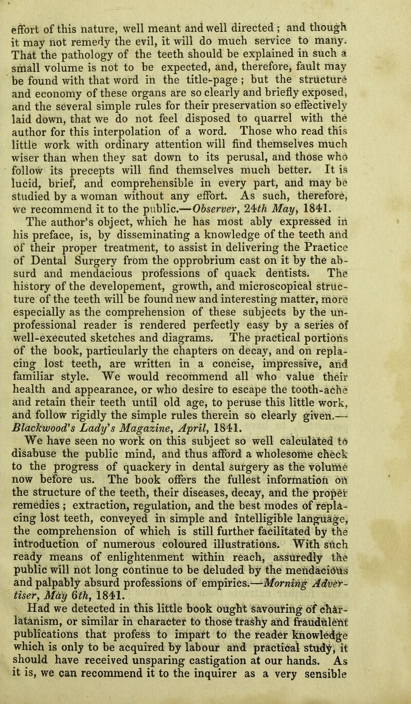 effort of this nature, well meant and well directed ; and though it may not remedy the evil, it will do much service to many. That the pathology of the teeth should he explained in such a small volume is not to he expected, and, therefore, fault may be found with that word in the title-page ; but the structure and economy of these organs are so clearly and briefly exposed, and the several simple rules for their preservation so effectively laid down, that we do not feel disposed to quarrel with the author for this interpolation of a word. Those who read this little work with ordinary attention will find themselves much wiser than when they sat down to its perusal, and those who follow its precepts will find themselves much better. It is lucid, brief, and comprehensible in every part, and may be studied by a woman without any effort. As such, therefore, we recommend it to the public.—Observer, 24>th May, 1841. The author’s object, which he has most ably expressed in his preface, is, by disseminating a knowledge of the teeth and of their proper treatment, to assist in delivering the Practice of Dental Surgery from the opprobrium cast on it by the ab- surd and mendacious professions of quack dentists. The history of the developement, growth, and microscopical struc- ture of the teeth will be found new and interesting matter, more especially as the comprehension of these subjects by the un- professional reader is rendered perfectly easy by a series of well-executed sketches and diagrams. The practical portions of the book, particularly the chapters on decay, and on repla- cing lost teeth, are written in a concise, impressive, and familiar style. We would recommend all who value their health and appearance, or who desire to escape the tooth-ache and retain their teeth until old age, to peruse this little work, and follow rigidly the simple rules therein so clearly given.—* Blackwood's Lady's Magazine, April, 1841. We have seen no work on this subject so well calculated to disabuse the public mind, and thus afford a wholesome check to the progress of quackery in dental surgery as the voluftie now before us. The book offers the fullest information oft the structure of the teeth, their diseases, decay, and the prophf remedies ; extraction, regulation, and the best modes of repla- cing lost teeth, conveyed in simple and intelligible language, the comprehension of which is still further facilitated by the introduction of numerous coloured illustrations. With sUch ready means of enlightenment within reach, assuredly the public will not long continue to be deluded by the mendacidUs and palpably absurd professions of empirics.—Morning Adver- tiser, May 6 th, 1841. Had we detected in this little book ought savouring of char- latanism, or similar in character to those trashy and fraudulent publications that profess to impart to the reader knowledge which is only to be acquired by labour and practical study, it should have received unsparing castigation at our hands. As it is, we can recommend it to the inquirer as a very sensible