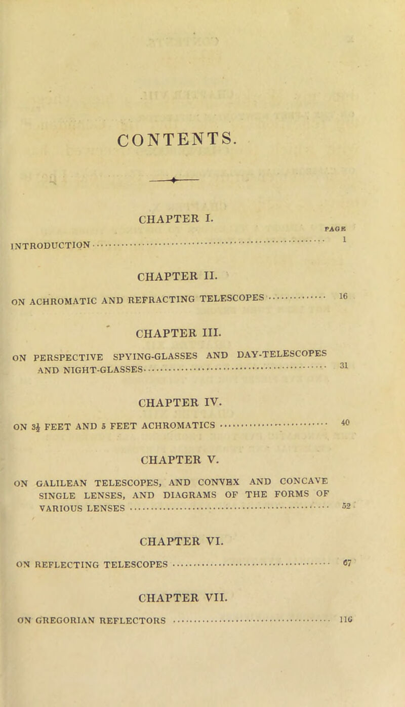 CONTENTS. ^ —♦— CHAPTER I. PAGR ^ CHAPTER II. ON ACHROMATIC AND REFRACTING TELESCOPES CHAPTER III. ON PERSPECTIVE SPYING-GLASSES AND DAY-TELESCOPES AND NIGHT-GLASSES CHAPTER IV. ON 3i FEET AND S FEET ACHROMATICS CHAPTER V. ON GALILEAN TELESCOPES, AND CONVEX AND CONCAVE SINGLE LENSES, AND DIAGRAMS OF THE FORMS OF VARIOUS LENSES CHAPTER VI. ON REFLECTING TELESCOPES 67 CHAPTER VII. iiu ON GREGORIAN REFLECTORS