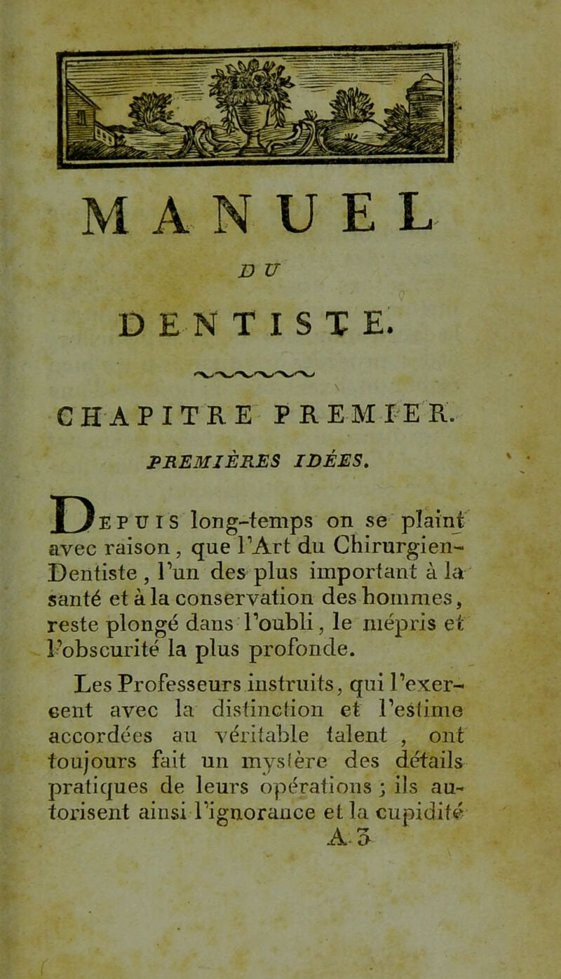 MANUEL. D V DENTISTE. \ CHAPITRE PREMIER. PREMIÈRES IDÉES. Depuis long-temps on se plaint avec raison , que l’Art du Chirurgien- Dentiste , l’un des plus important à la santé et à la conservation des hommes, reste plongé dans l’oubli, le mépris et l’obscurité la plus profonde. Les Professeurs instruits, qui l’exer- cent avec la distinction et l’estime accordées au véritable talent , ont toujours fait un mystère des détails pratiques de leurs opérations ; ils au- torisent ainsi l’ignorance et la cupidité A3