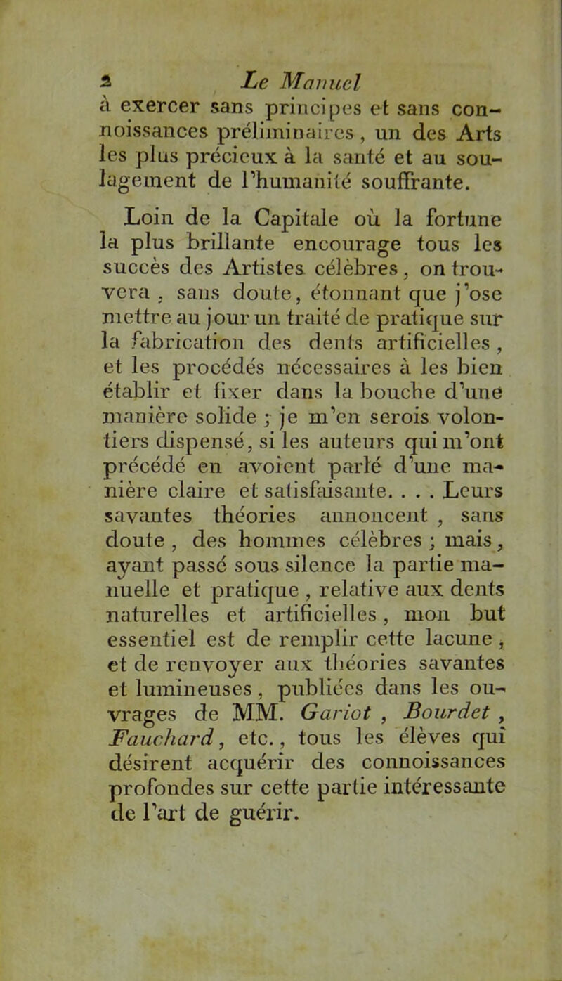 à exercer sans principes et sans con- noissances préliminaires , un des Arts les plus précieux à la santé et au sou- lagement de l’humanité souffrante. Loin de la Capitale où la fortune la plus brillante encourage tous les succès des Artistes célèbres, on trou- vera , sans doute, étonnant que j'ose mettre au jour un traité de pratique sur la fabrication des dents artificielles , et les procédés nécessaires à les bien établir et fixer dans la bouche d’une manière solide ; je m’en serois volon- tiers dispensé, si les auteurs qui m’ont précédé en avoient parlé d’une ma- nière claire et satisfaisante. . . . Leurs savantes théories annoncent , sans doute , des hommes célèbres ; mais, ayant passé sous silence la partie ma- nuelle et pratique , relative aux dents naturelles et artificielles, mon but essentiel est de remplir cette lacune , et de renvoyer aux théories savantes et lumineuses , publiées dans les ou- vrages de MM. Gariot , Bourdet , Fauchard, etc., tous les élèves qui désirent acquérir des connoissances profondes sur cette partie intéressante de l’art de guérir.