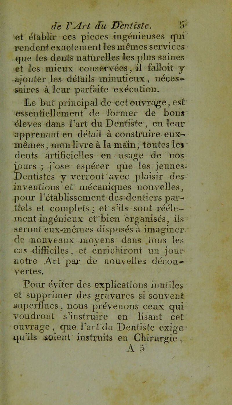 et établir ces pièces ingénieuses qui rendent exactement les mêmes services que les dents naturelles les plus saines et les mieux conservées, il falloit y ajouter les détails minutieux, néces- saires à leur parfaite exécution. Le but principal de cet ouvrage, est essentiellement de former de bons éleves dans l’art du Dentiste , en leur apprenant en détail à construire eux- mêmes, mon livre à la main, toutes les dents artificielles en usage de nos jpurs ; j’ose espérer que les jeunes- Dentistes y verront'avec plaisir des inventions et mécaniques nouvelles, pour l’établissement des dentiers par- tiels et complets ; et s’ils sont rééle- ment ingénieux et bien organisés, ils seront eux-mêmes disposés à imaginer de nouveaux moyens dans tons les cas difficiles, et enrichiront un jour notre Art par de nouvelles décou- vertes. Pour éviter des explications inutiles; et supprimer des gravures si souvent superflues, nous prévenons ceux qui voudront s’instruire en lisant cet ouvrage , que l’art du Dentiste exige qu’ils soient instruits en Chirurgie,