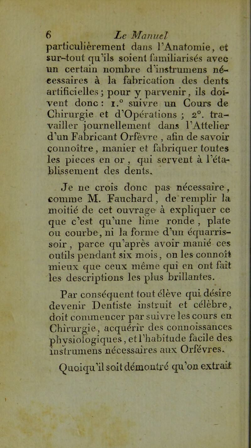 particulièrement dans l’Anatomie, et sur-tout qu’ils soient familiarisés avec un certain nombre d’instrumens né- cessaires à la fabrication des dents artificielles ; pour y parvenir, ils doi- vent donc : i.° suivre un Cours de Chirurgie et d’Opéralions ; 2°. tra- vailler journellement dans l’Attelier d’un Fabricant Orfèvre , afin de savoir çonnoître, manier et fabriquer toutes les pièces en or , qui servent à l’éta- blissement des dents» Je ne crois donc pas nécessaire, comme M. Fauchard, de remplir la moitié de cet ouvrage à expliquer ce que c’est qu’une lime ronde , plate ou courbe , ni la forme d’un équarris- soir , parce qu’après avoir manié ces outils pendant six mois, on les connoît mieux que ceux même qui en ont fait les descriptions les plus brillantes. Par conséquent tout élève qui désire devenir Dentiste instruit et célèbre, doit commencer par suivre les cours en Chirurgie, acquérir des connoissances physiologiques, et l’habitude facile des insü’umens nécessaires aux Orfèvres.. Quoiqu’il soit démontré qu’on extrait