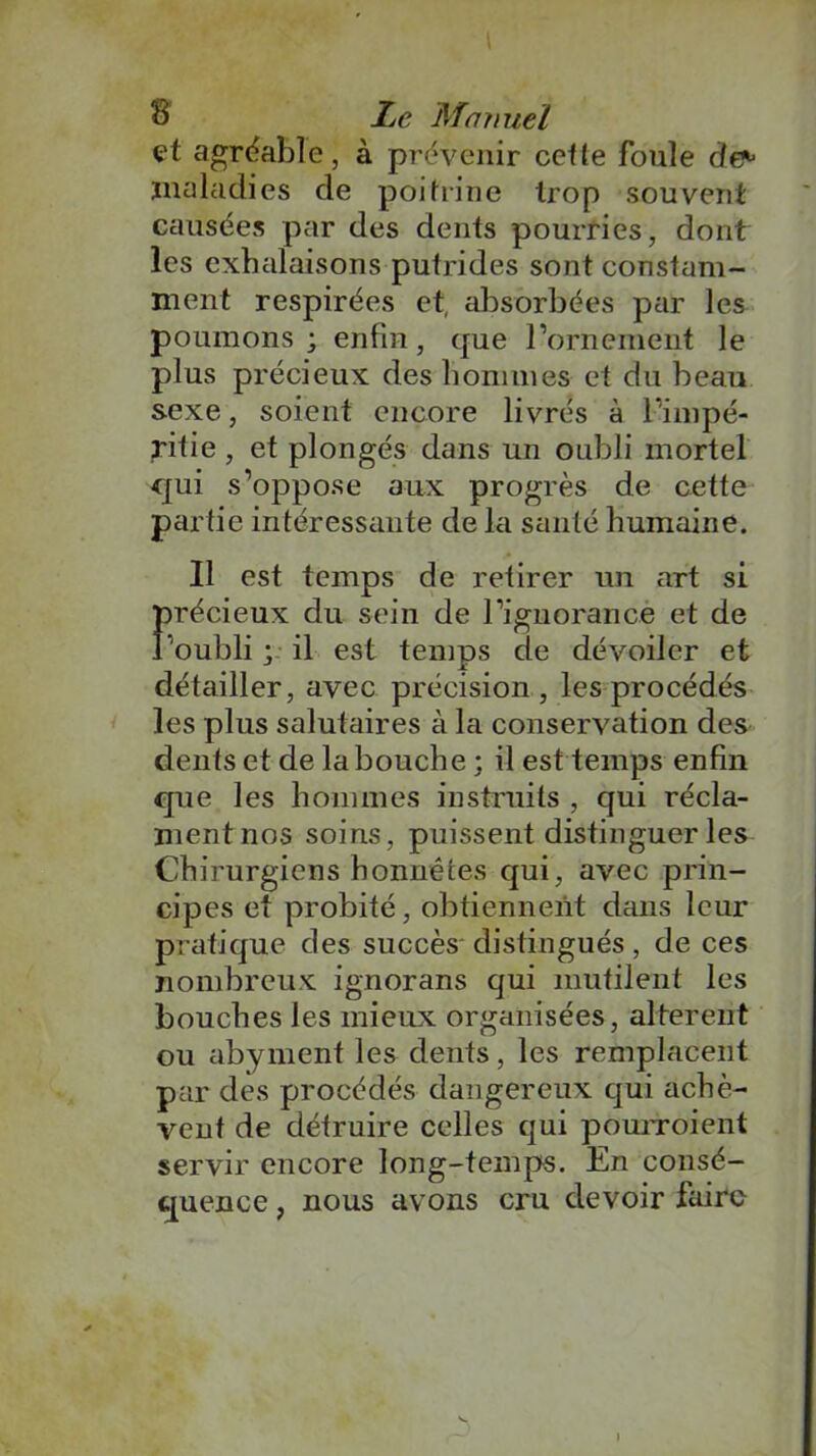 çt agréable, à prévenir celte foule cfe* maladies de poitrine trop souvent causées par des dents pourries, dont les exhalaisons putrides sont constam- ment respirées et, absorbées par les poumons; enfin, que l’ornement le plus précieux des hommes et du beau sexe, soient encore livrés à l’impé- ritie , et plongés dans un oubli mortel qui s’oppose aux progrès de cette partie intéressante de la santé humaine. Il est temps de retirer un art si précieux du sein de l’ignorance et de l’oubli ; il est temps de dévoiler et détailler, avec précision, les procédés les plus salutaires à la conservation des dents et de la bouche ; il est temps enfin que les hommes instruits , qui récla- ment nos soins, puissent distinguer les Chirurgiens honnêtes qui, avec prin- cipes et probité, obtiennent dans leur pratique des succès distingués, de ces nombreux ignorans qui mutilent les bouches les mieux organisées, altèrent ou abyment les dents, les remplacent par des procédés dangereux qui achè- vent de détruire celles qui pourroient servir encore long-temps. En consé- quence , nous avons cru devoir faire