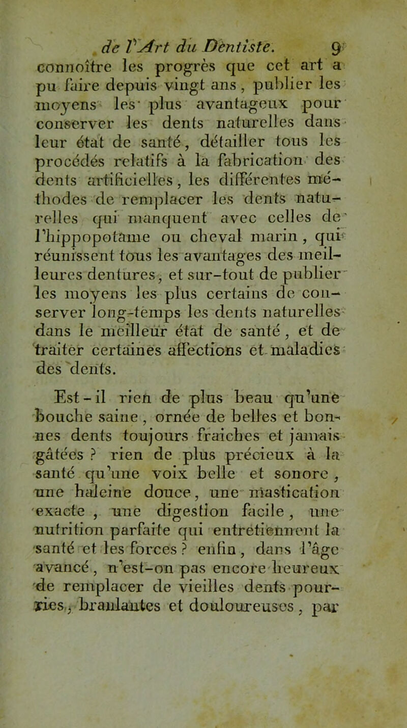 connoître les progrès que cet art a pu faire depuis vingt ans, publier les moyens les- plus avantageux pour conserver les dents naturelles dans leur état de santé, détailler tous les procédés relatifs à la fabrication des dents artificielles, les différentes mé- thodes de remplacer les dents natu- relles qui manquent avec celles de' l’hippopotame ou cheval marin , qui réunissent tous les avantages des meil- leures dentures, et sur-tout de publier les moyens les plus certains de con- server long-temps les dents naturelles dans le meilleur état de santé , et de traiter certaines affections et maladies des dents. Est-il rien de plus beau qu’une bouche saine , ornée de belles et bon- nes dents toujours fraiches et jamais gâtées ? rien de plus précieux à la santé qu’une voix belle et sonore , une haleine douce, une mastication exacte , une digestion facile, une nutrition parfaite qui entretiennent la santé et les forces ? enfin, dans l’âge avancé, n’est-on pas encore heureux de remplacer de vieilles dents pour- ries., branlantes et douloureuses , par