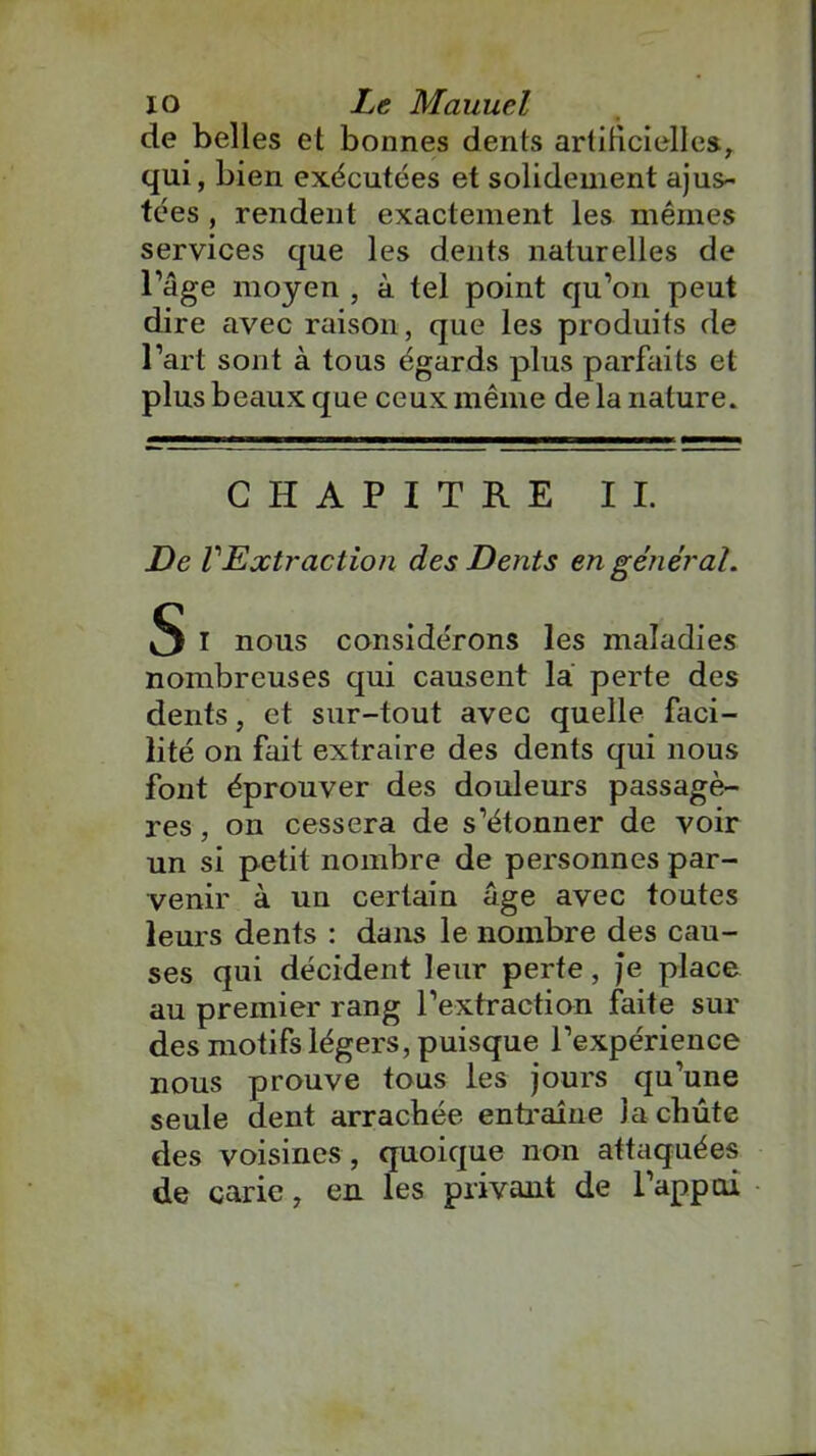 de belles et bonnes dents artificielles, qui, bien exécutées et solidement ajus- tées , rendent exactement les mêmes services que les dents naturelles de l’âge moyen , à tel point qu’on peut dire avec raison, que les produits de l’art sont à tous égards plus parfaits et plus beaux que ceux même de la nature. CHAPITRE IL De VExtraction des Dents en général. S 1 nous considérons les maladies nombreuses qui causent la perte des dents, et sur-tout avec quelle faci- lité on fait extraire des dents qui nous font éprouver des douleurs passagè- res , on cessera de s’étonner de voir un si petit nombre de personnes par- venir à un certain âge avec toutes leurs dents : dans le nombre des cau- ses qui décident leur perte, je place au premier rang l’extraction faite sur des motifs légers, puisque l’expérience nous prouve tous les jours qu’une seule dent arrachée entraîne la chute des voisines , quoique non attaquées de carie, en les privant de l’appui