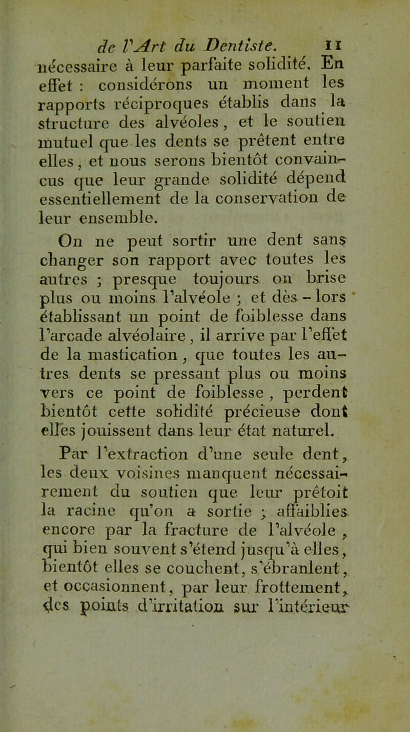 nécessaire à leur parfaite solidité. En effet : considérons un moment les rapports réciproques établis dans la structure des alvéoles, et le soutien mutuel que les dents se prêtent entre elles, et nous serons bientôt convain- cus que leur grande solidité dépend essentiellement de la conservation de leur ensemble. On ne peut sortir une dent sans changer son rapport avec toutes les autres ; presque toujours, on brise plus ou moins l’alvéole ; et dès - lors  établissant un point de foiblesse dans l’arcade alvéolaire , il arrive par l’effet de la mastication , que toutes les au- tres dents se pressant plus ou moins vers ce point de foiblesse , perdent bientôt cette solidité précieuse dont elles jouissent dans leur état naturel. Par l’extraction d’une seule dent, les deux voisines manquent nécessai-< renient du soutien que leur prêtoit la racine qu’on a sortie ; affaiblies, encore par la fracture de l’alvéole , qui bien souvent s’étend jusqu’à elles, bientôt elles se couchent, s’ébranlent, et occasionnent, par leur frottement, des points d’irritation sur l’intérieur