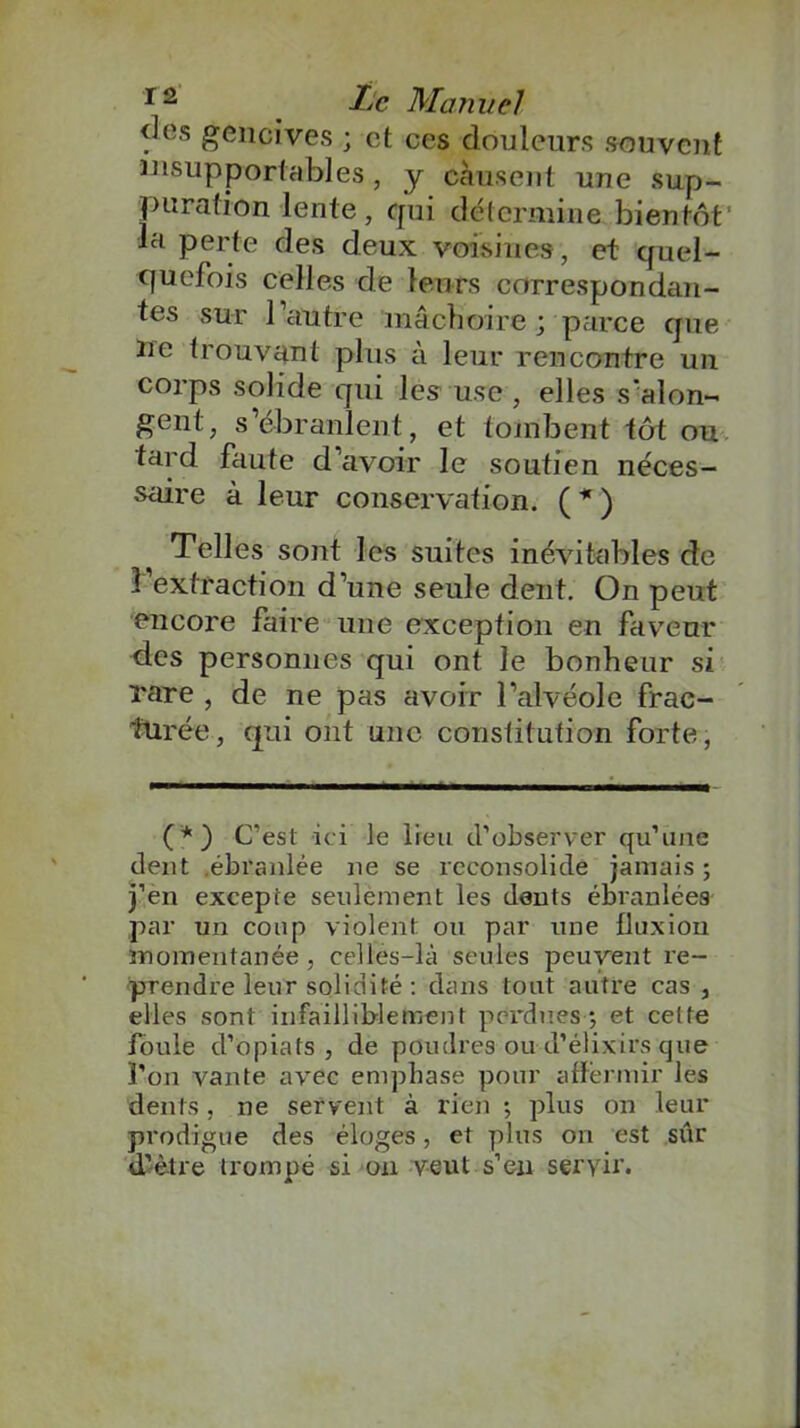 5les £eimives ; et ces douleurs souvent insupportables, y causent une sup- puration lente, cjui détermine bientôt la perte des deux voisines, et quel- quefois celles de leurs correspondan- tes sur l’autre mâchoire; parce que ne trouvant plus à leur rencontre un corps solide qui les use , elles s'alon- gent, s’ébranlent, et tombent tôt ou tard faute d’avoir le soutien néces- saire à leur conservation. ( * ) Telles sont les suites inévitables de l’extraction d’une seule dent. On peut encore faire une exception en faveur des personnes qui ont le bonheur si rare , de ne pas avoir l’alvéole frac- turée, qui ont une constitution forte, (*) C’est ici le lieu d’observer qu’une dent .ébranlée ne se reconsolide jamais ; j’en excepte seulement les dents ébranlées par un coup violent ou par une fluxion momentanée , celles-là seules peuvent re- prendre leur solidité : dans tout autre cas , elles sont infailliblement perdues*, et cette foule d’opiats , de poudres ou d’élixirs que l’on vante avec emphase pour affermir les dents, ne servent à rien *, plus on leur prodigue des éloges, et plus on est sûr d’être trompé si on veut s’en servir.