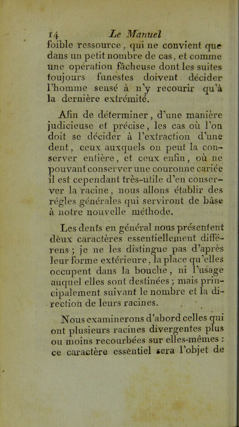 foible ressource, qui ne convient que dans un petit nombre de cas, et comme une opération fâcheuse dont les suites toujours funestes doivent décider l’homme sensé à n’y recourir qu’à la dernière extrémité. Afin de déterminer, d’une manière judicieuse et précise, les cas où l’on doit se décider à l’extraction d’une dent, ceux auxquels on peut la con- server entière, et ceux enfin, où ne pouvant conserver une couronne cariée il est cependant très-utile d’en conser- ver la racine, nous allons établir des régies générales qui serviront de base à notre nouvelle méthode. Les dents en général nous présentent deux caractères essentiellement diffé- rens ; je ne les distingue pas d’après leur forme extérieure, la place qu’elles occupent dans la bouche, ni l’usage auquel elles sont destinées ; mais prin- cipalement suivant le nombre et la di- rection de leurs racines. Nous examinerons d’abord celles qui ont plusieurs racines divergentes plus ou moins recourbées sur elles-mêmes : ce caractère essentiel sera 1 objet de