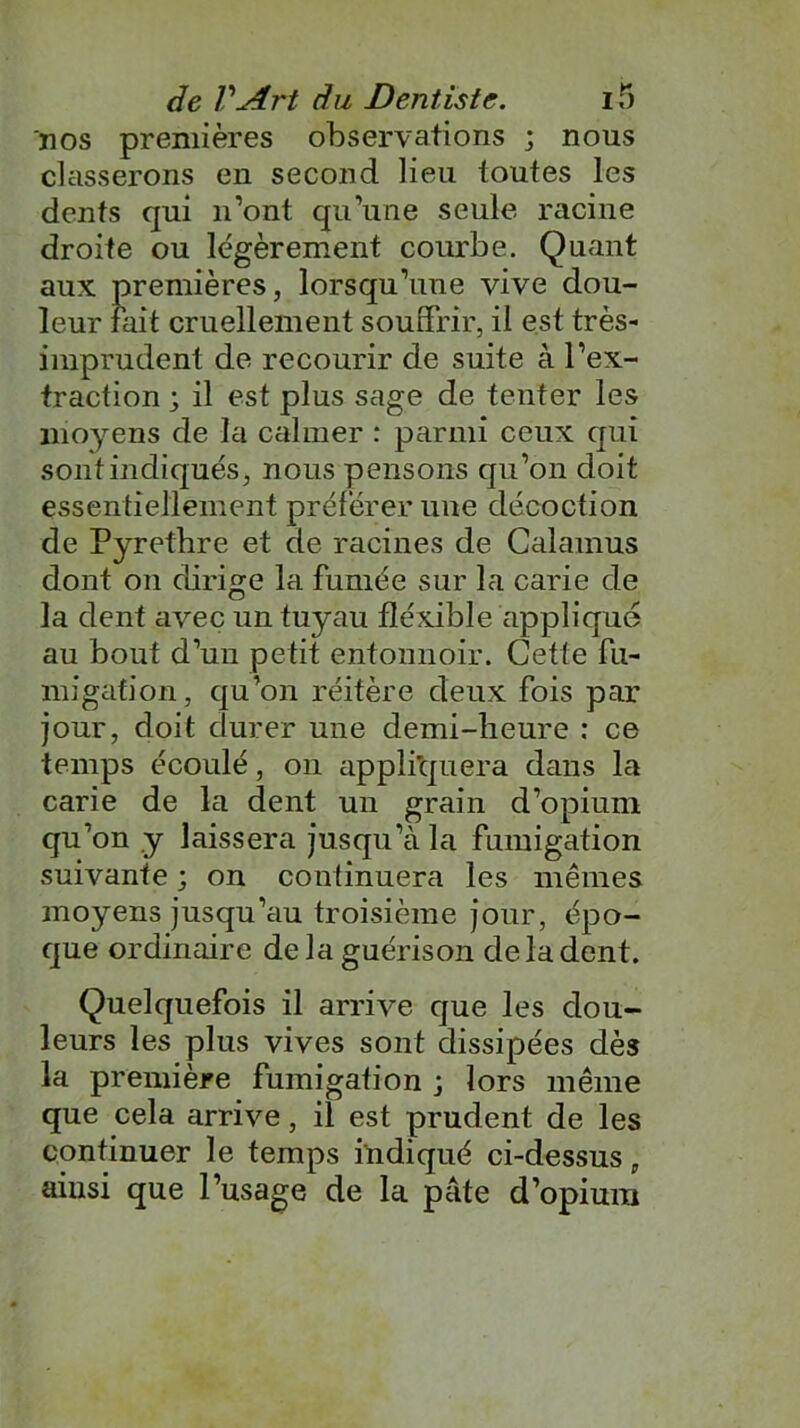 nos premières observations ; nous classerons en second lieu toutes les dents qui n’ont qu’une seule racine droite ou légèrement courbe. Quant aux premières, lorsqu’une vive dou- leur fait cruellement souffrir, il est très- imprudent de recourir de suite à l’ex- traction ; il est plus sage de tenter les moyens de la calmer : parmi ceux qui sont indiqués, nous pensons qu’on doit essentiellement préférer une décoction de Pyrethre et de racines de Calamus dont on dirige la fumée sur la carie de la dent avec un tuyau fîéxible applique au bout d’un petit entonnoir. Cette fu- migation, qu’on réitère deux fois par jour, doit durer une demi-heure : ce temps écoulé, on appliquera dans la carie de la dent un grain d’opium qu’on y laissera jusqu’à la fumigation suivante ; on continuera les mêmes moyens jusqu’au troisième jour, épo- que ordinaire de la guérison de la dent. Quelquefois il arrive que les dou- leurs les plus vives sont dissipées dès la première fumigation ; lors même que cela arrive, il est prudent de les continuer le temps indiqué ci-dessus, ainsi que l’usage de la pâte d’opium