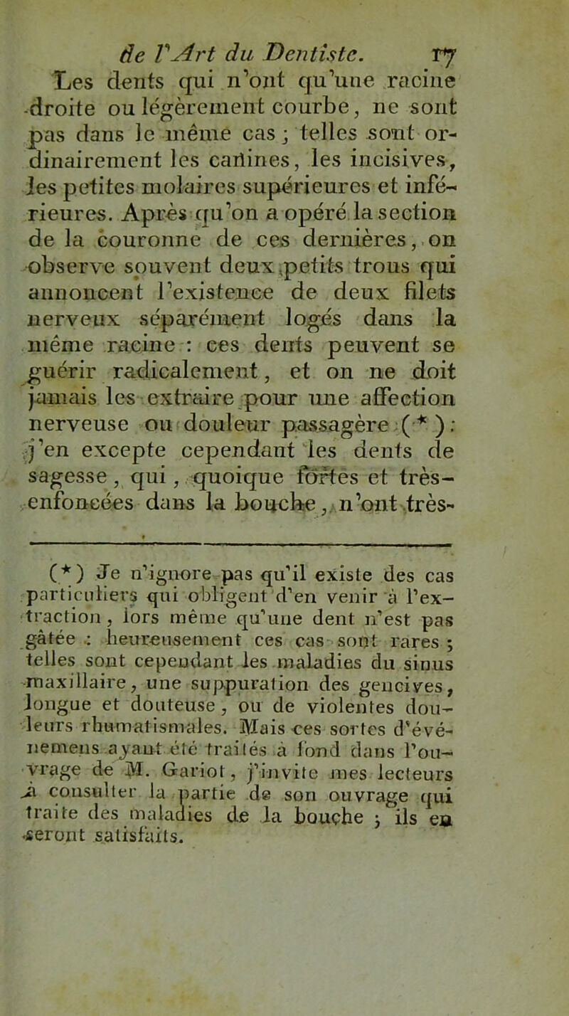 Les dents qui n’ont qu’une racine -droite ou légèrement courbe, ne sont pas dans le même cas ; telles sont or- dinairement les cartines, les incisives-, les petites molaires supérieures et infé- rieures. Après qu’on a opéré la section de la couronne de ces dernières, on observe souvent deux,petits trous qui annoncent l’existence de deux filets nerveux séparément logés dans la même racine : ces dents peuvent se guérir radicalement, et on ne doit jamais les extraire pour mie affection nerveuse ou douleur passagère (*) ; j’en excepte cependant les dents de sagesse, qui, quoique fortes et très- enfoncées dans laboucbe, n’ont très- (*) Je n’ignore pas qu’il existe des cas particuliers qui obligent d’en venir à l’ex- traction , iors même qu’une dent n’est pas gâtée heureusement ces cas sont rares ; telles sont cependant les maladies du sinus maxillaire, une suppuration des gencives, longue et douteuse, ou de violentes dou- leurs rhumatismales. Mais ces sortes d'évé- nemens ayant été traités .à fond clans l’ou- vrage de M- G-ariot, j’invite mes lecteurs Jx consulter la partie de son ouvrage qui traite des maladies de la bouche -, ils en •seront satisfaits.