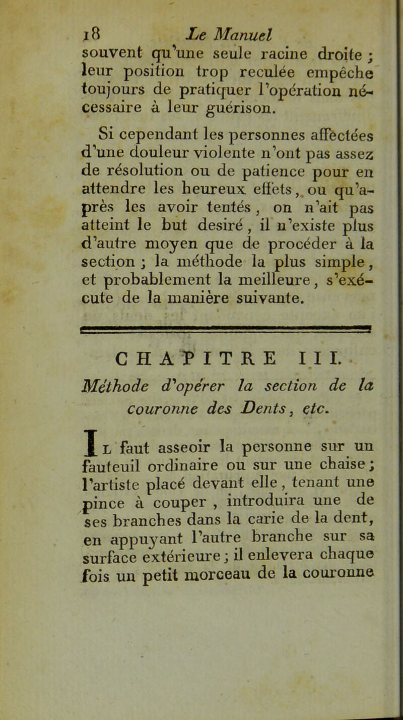 souvent qu'une seule racine droite ; leur position trop reculée empêche toujours de pratiquer l’opération né- cessaire à leur guérison. Si cependant les personnes affectées d’une douleur violente n’ont pas assez de résolution ou de patience pour en attendre les heureux effets, ou qu’a- près les avoir tentés, on n’ait pas atteint le but désiré, il n’existe plus d’autre moyen que de procéder à la section ; la méthode la plus simple, et probablement la meilleure, s’exé- cute de la manière suivante. CHAPITRE III. Méthode d'opérer la section de la couronne des Dents, etc. J L faut asseoir la personne sur un fauteuil ordinaire ou sur une chaise; l’artiste placé devant elle, tenant une pince à couper , introduira une de ses branches dans la carie de la dent, en appuyant l’autre branche sur sa surface extérieure ; il enlevera chaque fois un petit morceau de la couronne