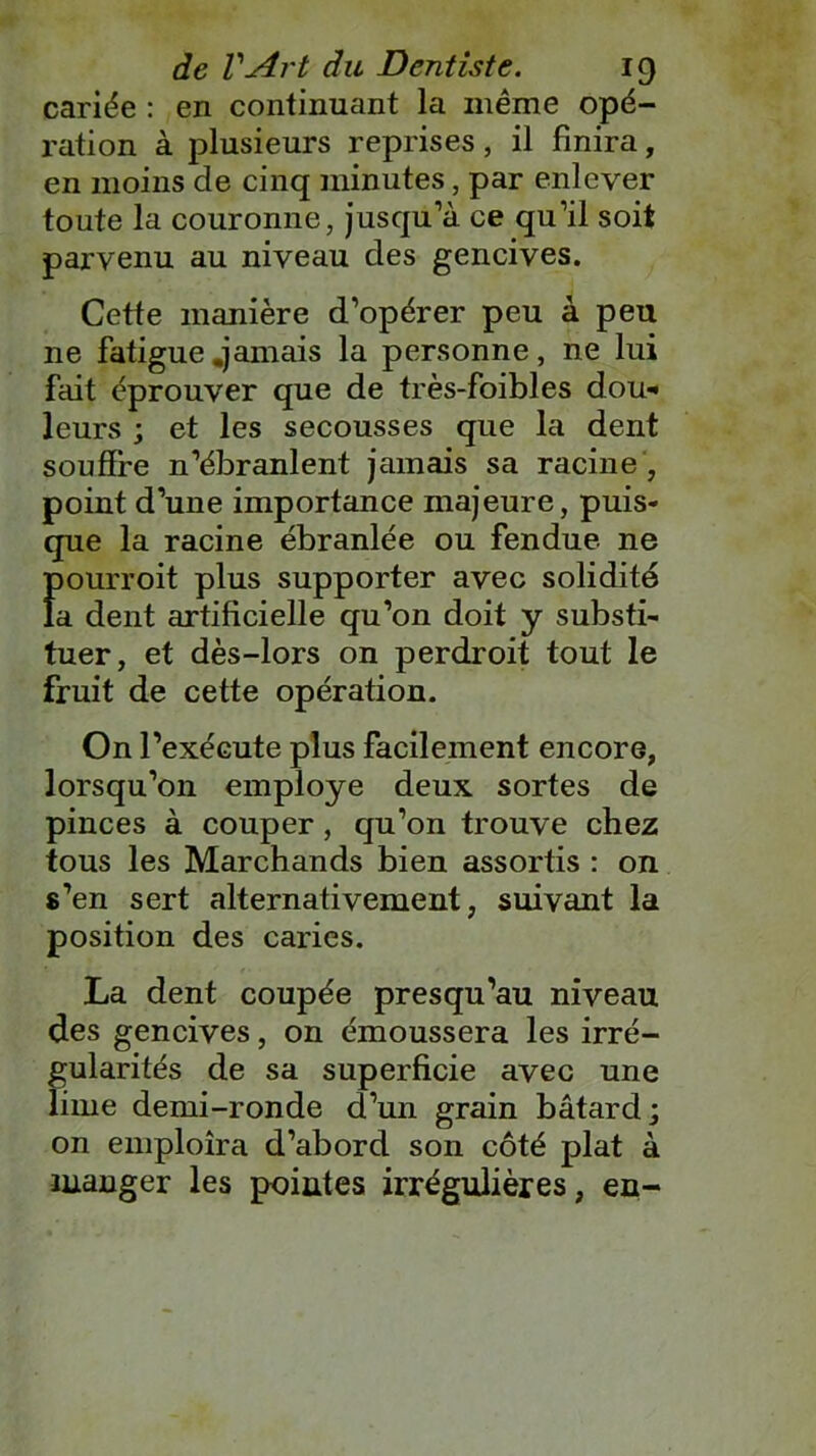 cariée : en continuant la même opé- ration à plusieurs reprises, il finira, en moins de cinq minutes, par enlever toute la couronne, jusqu’à ce qu’il soit parvenu au niveau des gencives. Cette manière d’opérer peu à peu ne fatigue .jamais la personne, ne lui fait éprouver que de très-foibles dou- leurs ; et les secousses que la dent souffre n’ébranlent jamais sa racine , point d’une importance majeure, puis- que la racine ébranlée ou fendue, ne Ïiourroit plus supporter avec solidité a dent artificielle qu’on doit y substi- tuer, et dès-lors on perdroit tout le fruit de cette opération. On l’exécute plus facilement encore, lorsqu’on employé deux sortes de pinces à couper, qu’on trouve chez tous les Marchands bien assortis : on s’en sert alternativement, suivant la position des caries. La dent coupée presqu’au niveau des gencives, on émoussera les irré- gularités de sa superficie avec une lime demi-ronde d’un grain bâtard; on emploîra d’abord son côté plat à manger les pointes irrégulières, en-