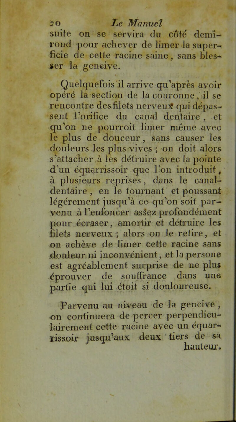 suite on se servira du côte demi- rond pour achever de limer la super- ficie de cette racine saine, sans bles- ser la gencive. Quelquefois il arrive qu’après avoir opéré la section de la couronne, il se rencontre des filets nerveux qui dépas- sent l’orifice du canal dentaire , et qu’on ne pourroit limer même avec le plus de douceur, sans causer les douleurs les plus vives ; on doit alors s’attacher à les détruire avec la pointe d’un équarrissoir que l’on introduit, à plusieurs reprises, dans le canal- dentaire , en le tournant et poussant légèrement jusqu’à ce qu’on soit par- venu à l’enfoncer as.lez profondément pour écraser, amortir et détruire les filets nerveux; alors on le retire, et on achève de limer cette racine sans douleur ni inconvénient, et la persone est agréablement surprise de 11e plus éprouver de souffrance dans une partie qui lui étoit si douloureuse. Parvenu au niveau de la gencive , on continuera de percer perpendicu- lairement cette racine avec un équar- rissoir j.usqu’aux deux tiers de sa hauteur.