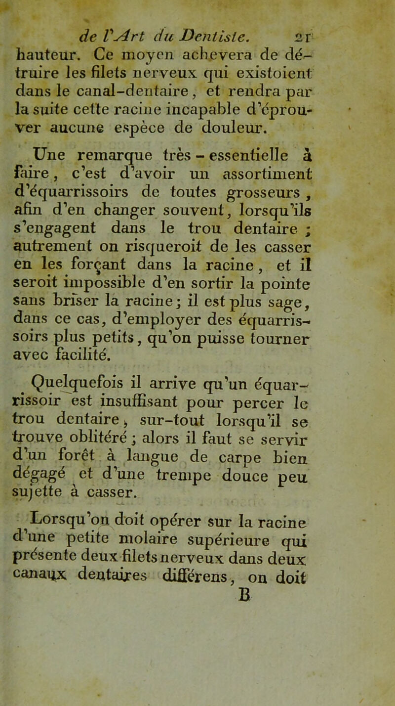 hauteur. Ce moyen achèvera de dé- truire les filets nerveux qui existoient dans le canal-dentaire, et rendra par la suite cette racine incapable d’éprou- ver aucune espèce de douleur. Une remarque très - essentielle à faire, c’est d’avoir un assortiment d’équarrissoirs de toutes grosseurs , afin d’en changer souvent, lorsqu’ils s’engagent dans le trou dentaire ; autrement on risqueroit de les casser en les forçant dans la racine, et il seroit impossible d’en sortir la pointe sans briser la racine; il est plus sage, dans ce cas, d’employer des équarris- soirs plus petits, qu’on puisse tourner avec facilité. # Quelquefois il arrive qu’un équar- rissoir est insuffisant pour percer le trou dentaire b sur-tout lorsqu’il se trouve oblitéré ; alors il faut se servir d’un forêt à langue de carpe bien dégagé et d’une trempe douce peu sujette à casser. Lorsqu’on doit opérer sur la racine d une petite molaire supérieure qui présente deux filets nerveux dans deux canaux dentaires différens, on doit B