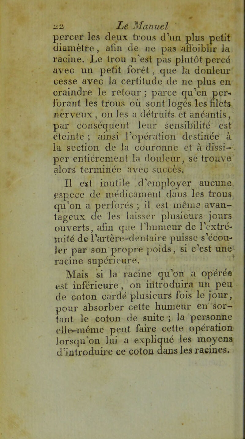 percer les deux trous d’un plus petit diamètre, afin de 11e pas afioiblir la racine. Le trou n’est pas plutôt percé avec un petit forêt, que la douleur cesse avec la certitude de ne plus en craindre le retour; parce qu’en per- forant les trous où sont logés les filets nerveux , on les a détruits et anéantis, par conséquent leur sensibilité est éteinte ; ainsi l’opération destinée à la section de la couronne et à dissi- per entièrement la douleur, se trouve alors terminée avec succès. Il est inutile d’employer aucune espece de médicament dans les trous qu’on a perforés ; il est même avan- tageux de les laisser plusieurs jours ouverts, afin que rfiumcur de l’extré- mité de l’artère-dent a ire puisse s’écou- ler par son propre poids, si c’est une racine supérieure. Mais si la racine qu’on a opérée est inférieure, on introduira un peu de coton cardé plusieurs fois le jour, pour absorber cette humeur en sor- tant le coton de suite ; la personne elle-même peut faire cette opération lorsqu’on lui a expliqué les moyens d’introduire ce coton dans les racines.