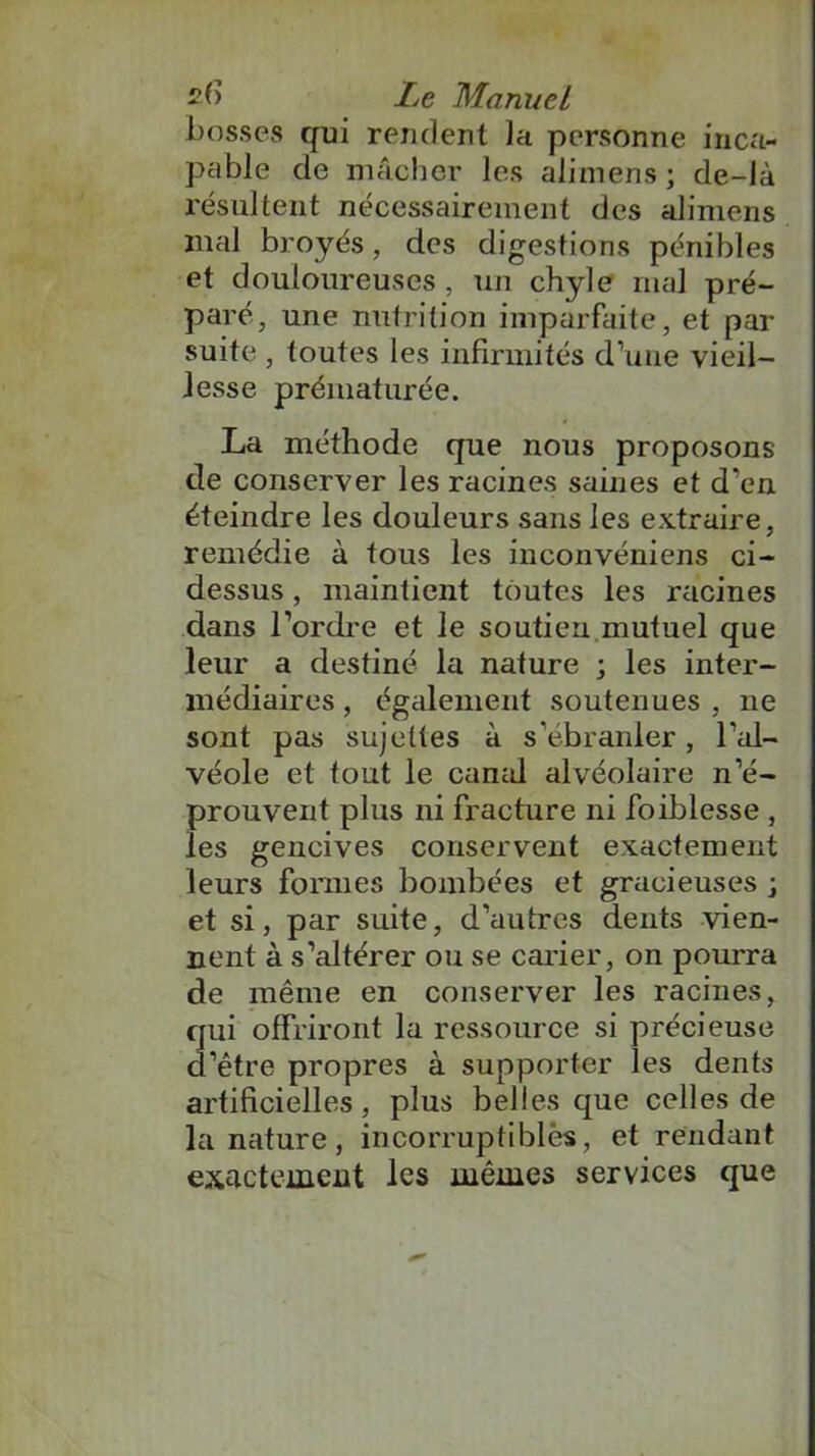 bosses qui rendent la personne inca- pable de mâcher les alimens ; de-là résultent nécessairement des alimens mal broyés, des digestions pénibles et douloureuses , un chyle mal pré- paré, une nutrition imparfaite, et par suite , toutes les infirmités d’une vieil- lesse prématurée. La méthode que nous proposons de conserver les racines saines et d’en éteindre les douleurs sans les extraire, remédie à tous les inconvéniens ci- dessus , maintient toutes les racines dans l’ordre et le soutien mutuel que leur a destiné la nature ; les inter- médiaires , également soutenues , ne sont pas sujettes à s’ébranler, l’al- véole et tout le canal alvéolaire n’é- prouvent plus ni fracture ni foiblesse , les gencives conservent exactement leurs formes bombées et gracieuses ; et si, par suite, d’autres dents vien- nent à s’altérer ou se carier, on pourra de même en conserver les racines, qui offriront la ressource si précieuse d’être propres à supporter les dents artificielles, plus belles que celles de la nature, incorruptibles, et rendant exactement les mêmes services que