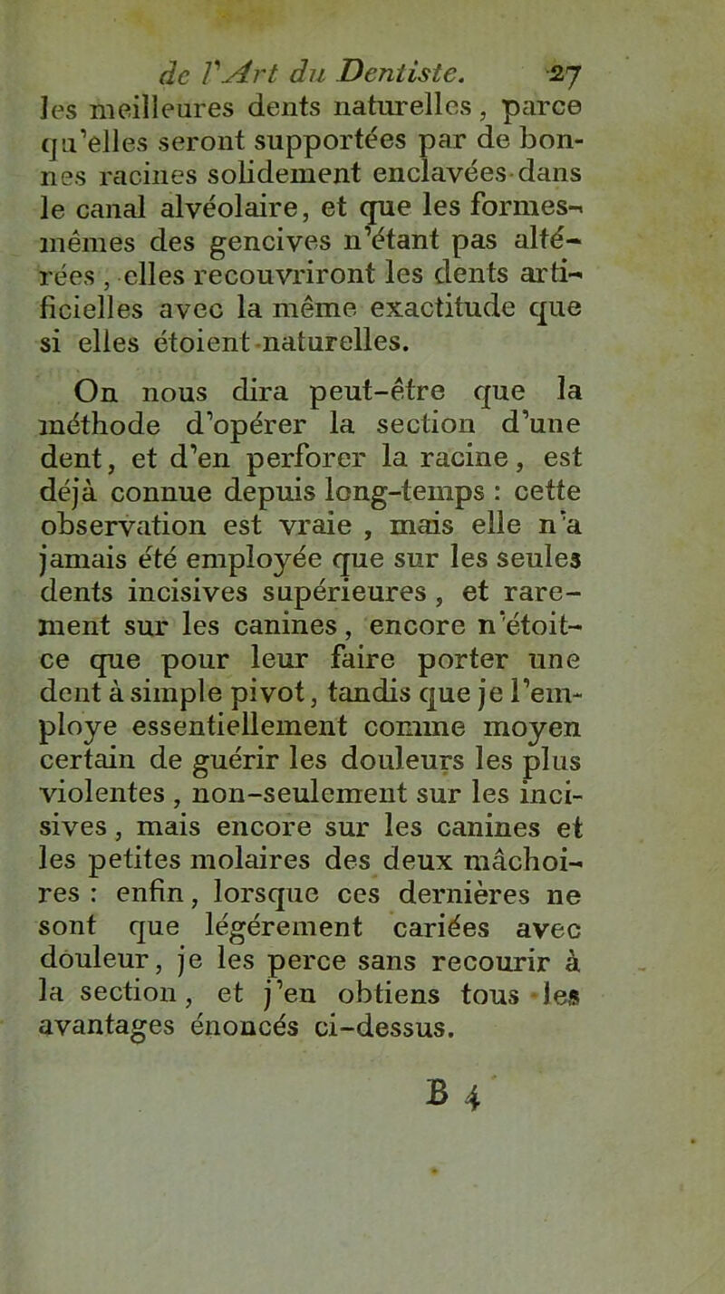 les meilleures dents naturelles, parce qu’elles seront supportées par de bon- nes racines solidement enclavées dans le canal alvéolaire, et que les formes-, mêmes des gencives n’étant pas alté- rées , elles recouvriront les dents arti- ficielles avec la même exactitude que si elles étoient naturelles. On nous dira peut-être que la méthode d’opérer la section d’une dent, et d’en perforer la racine, est déjà connue depuis long-temps : cette observation est vraie , mais elle n’a jamais été employée que sur les seules dents incisives supérieures , et rare- ment sur les canines, encore n’étoit- ce que pour leur faire porter une dent à simple pivot, tandis que je l'em- ployé essentiellement comme moyen certain de guérir les douleurs les plus violentes , non-seulement sur les inci- sives , mais encore sur les canines et les petites molaires des deux mâchoi- res : enfin, lorsque ces dernières ne sont que légèrement cariées avec douleur, je les perce sans recourir à la section, et j’en obtiens tous-les avantages énoncés ci-dessus.