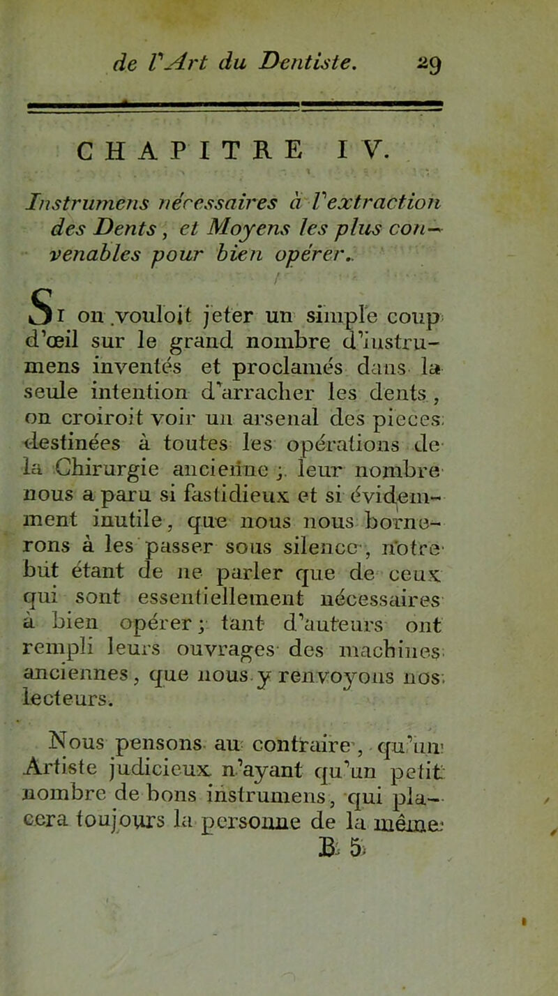 CHAPITRE IV. • ' * ■ • > - -, t > a - KV Instrümens nécessaires à Vextraction des Dents, et Moyens les plus con~ venablcs pour bien opérer.. Si on .vouloit jeter un simple coup d’œil sur le grand nombre d’iustru- mens inventés et proclamés dans la seule intention d’arracher les dents , on croiroit voir un arsenal des pièces; destinées à toutes les opérations de la Chirurgie ancienne ieur nombre nous a paru si fastidieux et si évidem- ment inutile, que nous nous borne- rons à les passer sous silence , notre' büt étant de ne parler que de ceux qui sont essentiellement nécessaires à bien opérer; tant- d’auteurs ont rempli leurs ouvrages des machines anciennes, que nous y renvoyons nos lecteurs. Nous pensons au contraire , qu’un1 Artiste judicieux n’ayant qu’un petit nombre de bons instrümens, qui pla- cera toujours la personne de la même: B: 5>