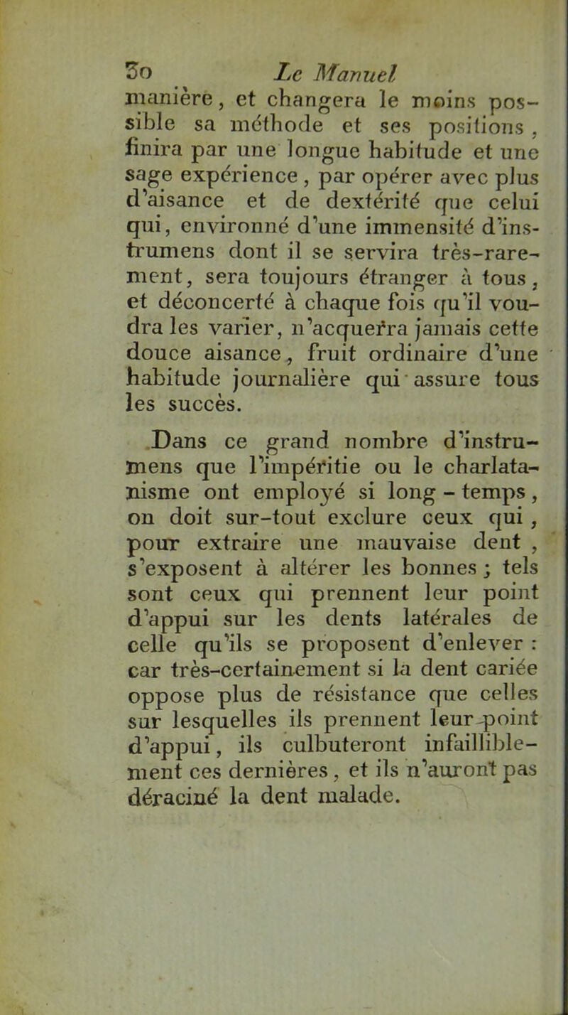 manière, et changera le moins pos- sible sa méthode et ses positions, finira par une longue habitude et une sage expérience , par opérer avec plus d’aisance et de dextérité que celui qui, environné d’une immensité d’ins- trumens dont il se servira très-rare- ment, sera toujours étranger à tous, et déconcerté à chaque fois qu’il vou- dra les varier, n’acquerra jamais cette douce aisance, fruit ordinaire d’une habitude journalière qui assure tous les succès. Dans ce grand nombre d’instru- inens que l’impéritie ou le charlata- nisme ont emploj’é si long - temps , on doit sur-tout exclure ceux qui , pour extraire une mauvaise dent , s’exposent à altérer les bonnes ; tels sont ceux qui prennent leur point d’appui sur les dents latérales de celle qu’ils se proposent d’enlever : car très-certainement si la dent cariée oppose plus de résistance que celles sur lesquelles ils prennent leurqaoint d’appui, ils culbuteront infaillible- ment ces dernières, et ils n’auront pas déraciné la dent malade.