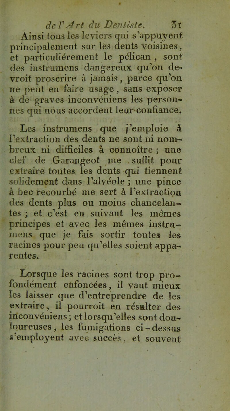 Ainsi tous les leviers qui s'appuyent principalement sur les dents voisines, et particuliérement le pélican , sont des instrumens dangereux qu’on de- vroit proscrire à jamais, parce qu’on ne peut en faire usage, sans exposer à de graves inconvéniens les person- nes qui nous accordent leur confiance. Les instrumens que j’emploie à l’extraction des dents ne sont ni nom- breux ni difficiles à connoître ; une clef de Garangeot me suffit pour extraire toutes les dents qui tiennent solidement dans l’alvéole ; une pince à bec recourbé me sert à l’extraction des dents plus ou moins chancelan- tes ; et c’est en suivant les mêmes principes et avec les mêmes instru- mens que je fais sortir toutes les racines pour peu qu’elles soient appa- rentes. Lorsque les racines sont trop pro- fondément enfoncées, il vaut mieux les laisser que d’entreprendre de les extraire, il pourroit en résulter des inconvéniens ; et lorsqu’elles sont dou- loureuses , les fumigations ci-dessus s employent avec succès, et souvent