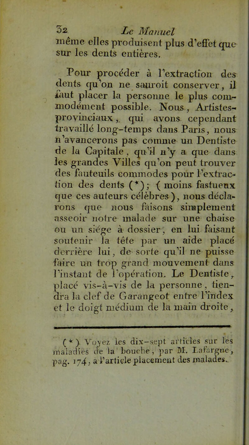 même elles produisent plus d’effet que sur les dents entières. Pour procéder à l’extraction des dents qu’on ne sauroit conserver, il iaut placer la personne le plus com- modément possible. Nous , Artistes- provinciaux ,, qui avons cependant travaillé long-temps dans Paris, nous n’avancerons pas comme un Dentiste de la Capitale , qu’il n’y a que dans les grandes Villes qu’on peut trouver des fauteuils commodes pour l’extrac- tion des dents (*); (moins fastueux que ces auteurs célèbres), nous décla- rons que nous faisons simplement asseoir notre malade sur une chaise ou un siège à dossier, en lui faisant soutenir la tête par un aide placé derrière lui, de sorte qu’il ne puisse faire un trop grand mouvement dans l’instant de l’opération. Le Dentiste, placé vis-à-vis de la personne , tien- dra la clef de Garangeot entre l’index et le doigt médium de la main droite. ( * }. Voyez les dix-sept articles sur les maladies de la bourbe, par M. La targue, pag. 174. a l’article placement des malades.