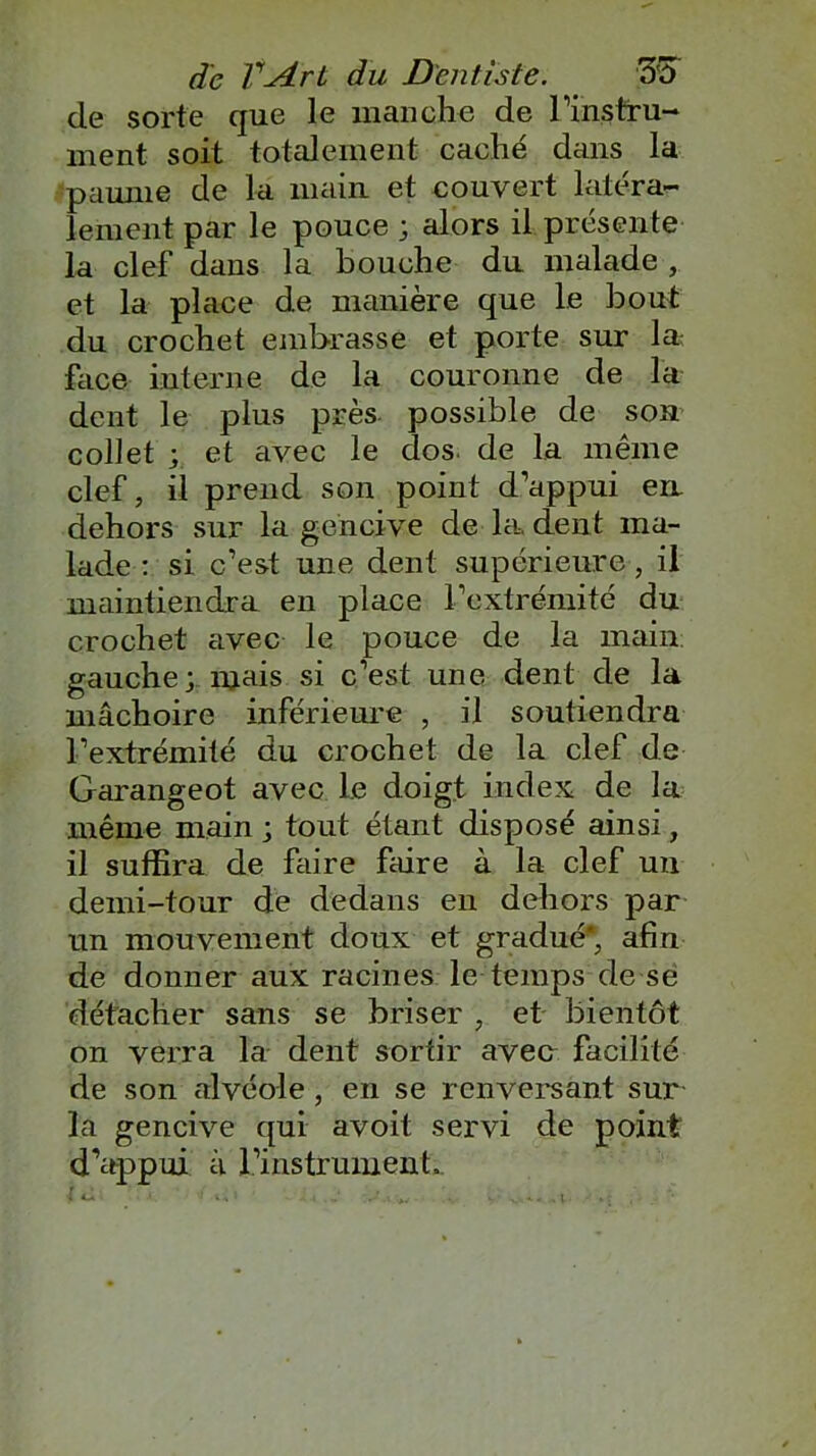 de sorte que le manche de l’instru- ment soit totalement caché dans la paume de la main et couvert latéra- lement par le pouce ; alors il présente la clef dans la bouche du malade , et la place de manière que le bout du crochet embrasse et porte sur las face interne de la couronne de la dent le plus près- possible de son collet ; et avec le dos de la même clef, il prend son point d’appui en. dehors sur la gencive de la. dent ma- lade : si c’est une dent supérieure , il maintiendra en place l’extrémité du crochet avec le pouce de la main gauche; mais si c’est une dent de la mâchoire inférieure , il soutiendra l’extrémité du crochet de la clef de Garangeot avec le doigt index de la même main ; tout étant disposé ainsi, il suffira de faire faire à la clef un demi-tour de dedans en dehors par un mouvement doux et gradué* afin de donner aux racines le temps de se détacher sans se briser , et bientôt on verra la dent sortir avec facilité de son alvéole , en se renversant sur la gencive qui avoit servi de point d’appui a l’instrument.