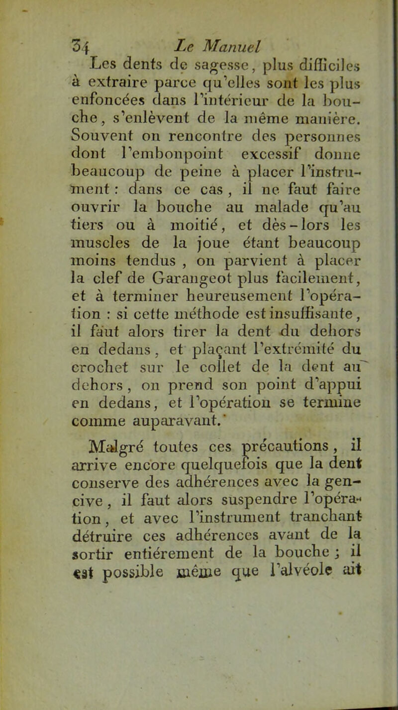 Les dents de sagesse, plus difficiles à extraire parce qu’elles sont les plus enfoncées dans l’intérieur de la bou- che, s’enlèvent de la même manière. Souvent on rencontre des personnes dont l’embonpoint excessif donne beaucoup de peine à placer l’instru- ment : dans ce cas , il ne faut faire ouvrir la bouche au malade qu’au tiers ou à moitié, et dès - lors les muscles de la joue étant beaucoup moins tendus , on parvient à placer la clef de Garangeot plus facilement, et à terminer heureusement l’opéra- tion : si cette méthode est insuffisante , il faut alors tirer la dent du dehors en dedans, et plaçant l’extrémité du crochet sur le collet de la dent au' dehors , on prend son point d’appui en dedans, et l’opération se termine comme auparavant. ‘ Malgré toutes ces précautions , il arrive encore quelquefois que la dent conserve des adhérences avec la gen- cive , il faut alors suspendre l’opéra-* lion, et avec l’instrument tranchant détruire ces adhérences avant de la sortir entièrement de la bouche ; il cat possible même que l’alvéole ait