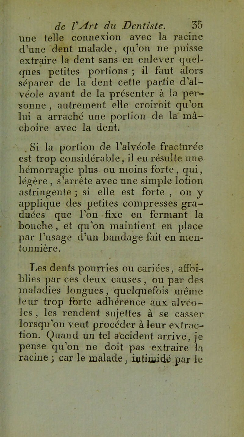 une telle connexion avec la racine d’une dent malade, cju’on ne puisse extraire la dent sans en enlever quel- ques petites portions ; il faut alors séparer de la dent cette partie d’al- véole avant de la présenter à la per- sonne , autrement elle croiroit qu’on lui a arraché une portion de la mâ- choire avec la dent. . Si la portion de l’alvéole fracturée est trop considérable, il en résulte une hémorragie plus ou moins forte, qui, légère , s’arrête avec une simple lotion astringente ; si elle est forte , on y applique des petites compresses gra- duées que l’on fixe en fermant la bouche, et qu’on maintient en place par l’usage d’un bandage fait en men- tonnière. Les dents pourries ou cariées, affoi- blies par ces deux causes , ou par des maladies longues , quelquefois même leur trop forte adhérence aux alvéo- les , les rendent sujettes à se casser lorsqu'on veut procéder à leur extrac- tion. Quand un tel accident arrive, je pense qu’on ne doit pas extraire la racine ; car le malade, intimidé par le