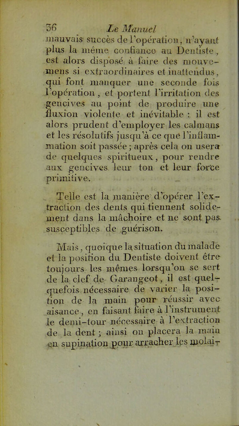 mauvais succès de l'opération, il'ayant plus la même confiance au Dentiste, est alors disposé à faire des niouvo- mens si extraordinaires et inattendus, qui font manquer une seconde fois 1 opération , et portent l’irritation des gencives au point de produire une fluxion violente et inévitable : il est alors prudent d’employer les caïmans et les résolutifs jusqu’à ce que l'inflam- mation soit passée; après cela on usera de quelques spiritueux, pour rendre aux gencives leur ton et leur force primitive. Telle est la manière d’opérer l’ex- traction des dents qui tiennent solide- ment dans la mâchoire et ne sont pas. susceptibles de guérison. Mais, quoique la situation du malade et la position du Dentiste doivent être toujours les mêmes lorsqu’on se sert de la clef de Garangeot, il est quel- quefois nécessaire de varier la posi- tion de la main pour réussir avec aisance, en faisant faire à l’instrument le demi-tour nécessaire à l’extraction de la dent ; ainsi ou placera la main en supination pour arracher les îuolair