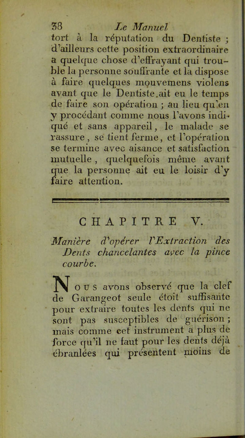 tort à la réputation du Dentiste ; d’ailleurs cette position extraordinaire a quelque chose d’effrayant qui trou- ble la personne souffrante et la dispose à faire quelques mouvemens violens avant que le Dentiste.ait eu le temps de faire son opération ; au lieu qu’en y procédant comme nous l’avons indi- qué et sans appareil, le malade se rassure , se tient ferme, et l’opération se termine avec aisance et satisfaction mutuelle , quelquefois même avant que la personne ait eu le loisir d’y faire attention. CHAPITRE V. Manière d'opérer l'Extraction des Dents chancelantes avec la pince courbe. N o U s avons observé que la clef de Garangeot seule étoit suffisante pour extraire toutes les dents qui ne sont pas susceptibles de guérison ; mais comme cet instrument a plus de force qu’il ne faut pour les dents déjà ébranlées qui présentent moins de