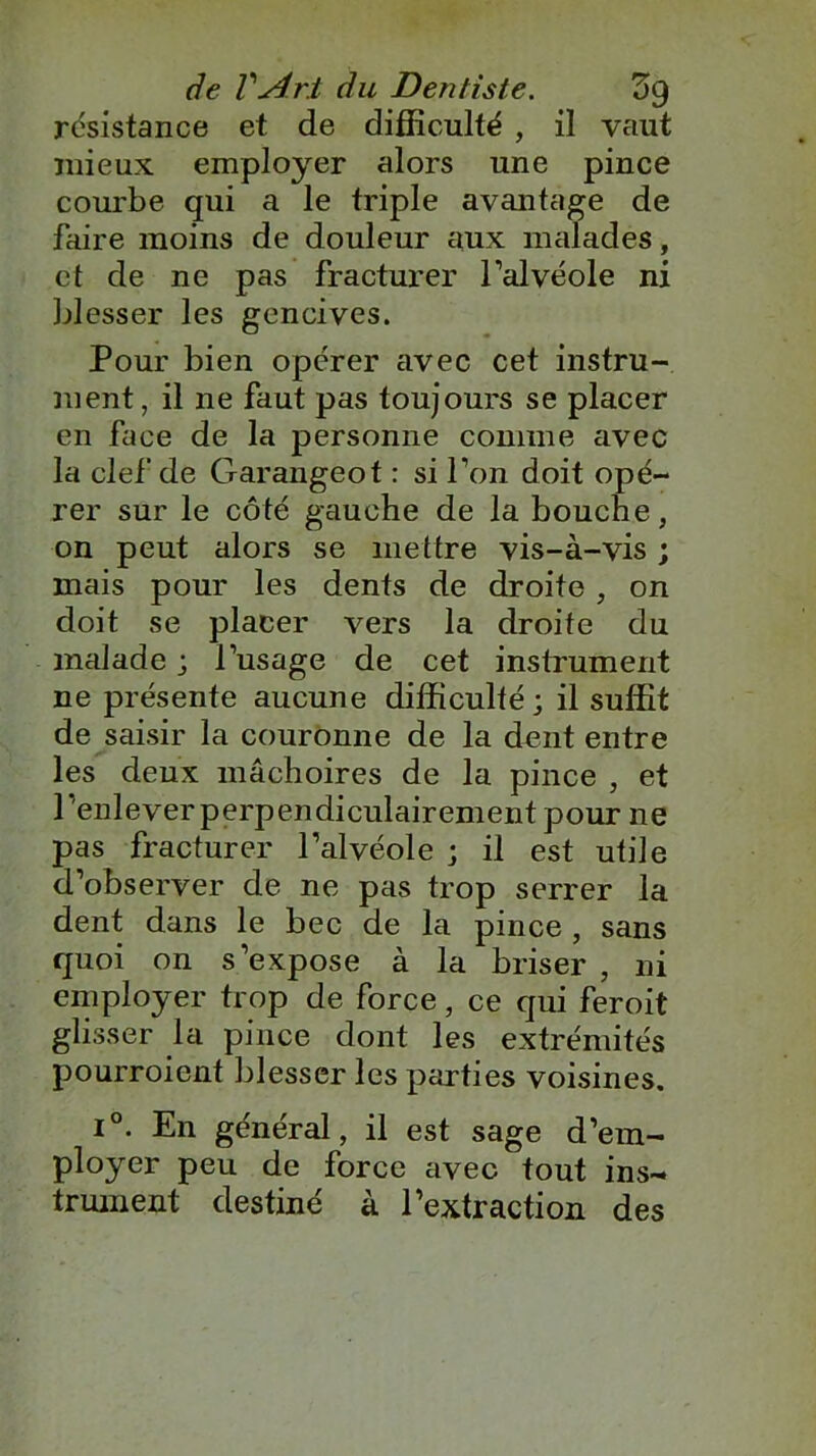 résistance et de difficulté , il vaut mieux employer alors une pince courbe qui a le triple avantage de faire moins de douleur aux malades, et de ne pas fracturer l’alvéole ni blesser les gencives. Pour bien opérer avec cet instru- ment, il ne faut pas toujours se placer en face de la personne comme avec la clef de Garangeot : si l’on doit opé- rer sur le côté gauche de la bouche, on peut alors se mettre vis-à-vis ; mais pour les dents de droite , on doit se placer vers la droite du malade ; l’usage de cet instrument ne présente aucune difficulté ; il suffit de saisir la couronne de la dent entre les deux mâchoires de la pince , et l’enlever perpendiculairement pour ne pas fracturer l’alvéole ; il est utile d’observer de ne pas trop serrer la dent dans le bec de la pince , sans quoi on s’expose à la briser , ni employer trop de force, ce qui feroit glisser la pince dont les extrémités pourroient blesser les parties voisines. i°. En général, il est sage d’em- ployer peu de force avec tout ins- trument destiné à l’extraction des