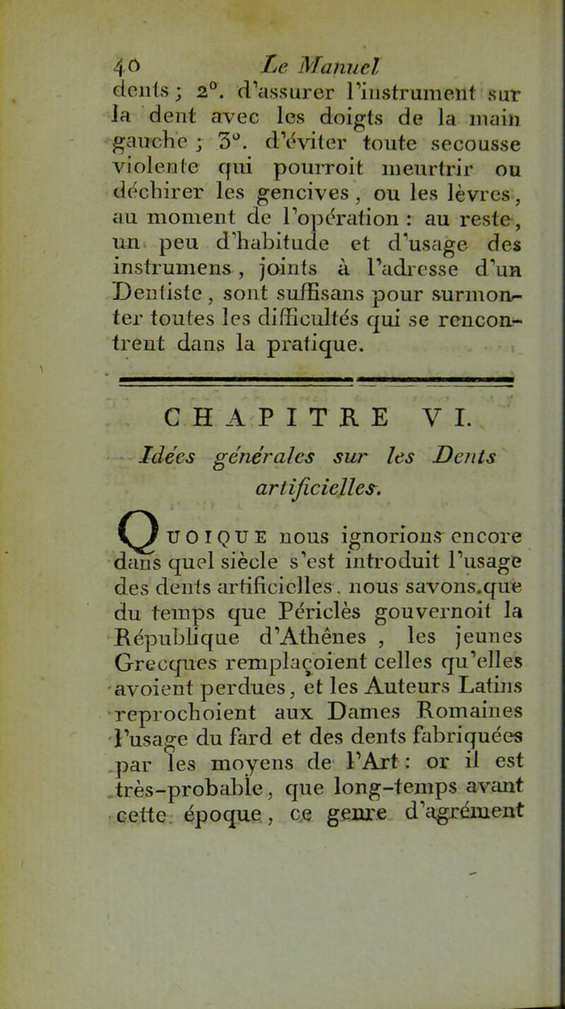 donts ; 2°. d’assurer l’instrumeilt sur la dent avec les doigts de la main gauche ; 3°. d’éviter toute secousse violente qui pourroit meurtrir ou déchirer les gencives , ou les lèvres, au moment de l’opération : au reste, un peu d’habitude et d’usage des instrument, joints à l’adresse d’un Dentiste , sont suffisans pour surmon- ter toutes les difficultés qui se rencon- trent dans la pratique. CHAPITRE VI. Idées générales sur les Dents artificielles. UOIQUE nous ignorions encore dans quel siècle s’est introduit l’usage des dents artificielles, nous savons.que du temps que Périclès gouvernoit la République d’Athènes , les jeunes Grecques remplaçoient celles qu’elles avoient perdues, et les Auteurs Latins reprochoient aux Dames Romaines l’usage du fard et des dents fabriquées par les moyens de l’Art : or il est très-probable, que long-temps avant cette époque, ce genre d’agrément