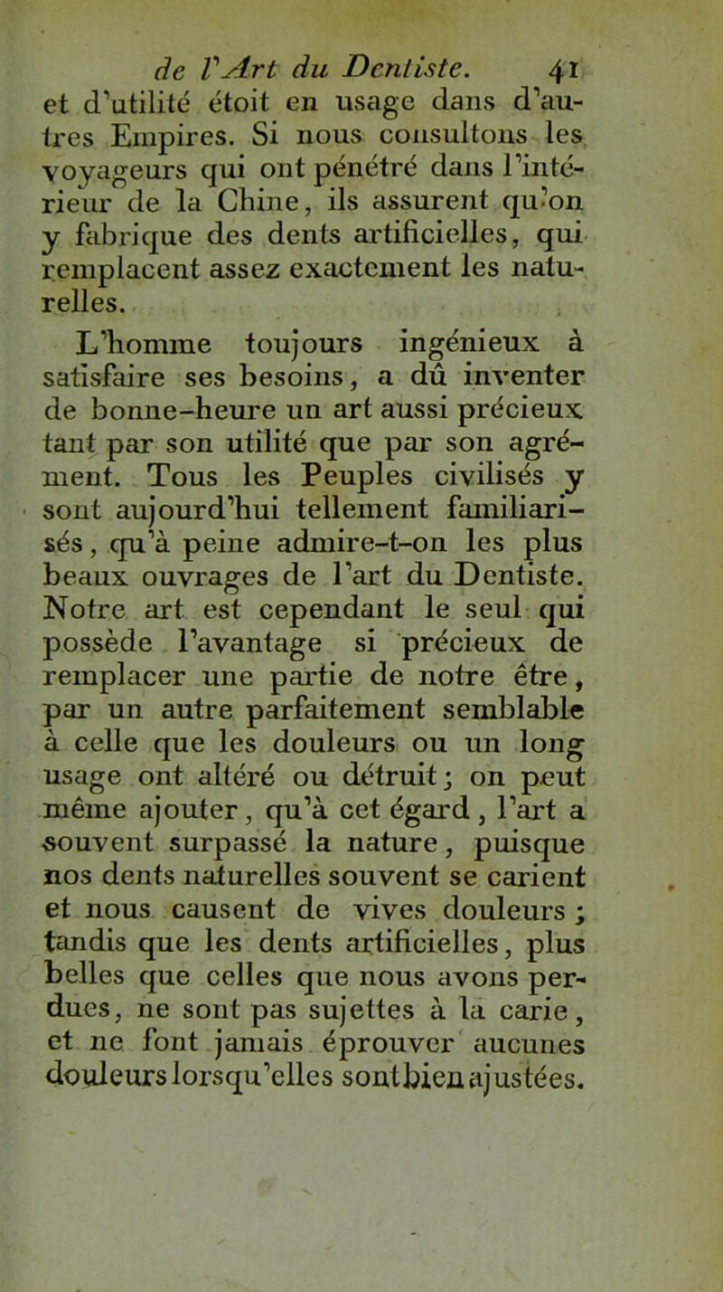 et d’utilité étoit en usage dans d’au- tres Empires. Si nous consultons les voyageurs qui ont pénétré dans l’inté- rieur de la Chine, ils assurent qu’on y fabrique des dents artificielles, qui remplacent assez exactement les natu- relles. L’homme toujours ingénieux à satisfaire ses besoins, a dû inventer de bonne-heure un art aussi précieux tant par son utilité que par son agré- ment. Tous les Peuples civilisés y sont aujourd’hui tellement familiari- sés , qu’à peine admire-t-on les plus beaux ouvrages de l’art du Dentiste. Notre art est cependant le seul qui possède l’avantage si précieux de remplacer une partie de notre être, par un autre parfaitement semblable à celle que les douleurs ou un long usage ont altéré ou détruit; on peut même ajouter, qu’à cet égard , l’art a souvent surpassé la nature, puisque nos dents naturelles souvent se carient et nous causent de vives douleurs ; tandis que les dents artificielles, plus belles que celles que nous avons per- dues, ne sont pas sujettes à la carie, et ne font jamais éprouver aucunes douleurs lorsqu’elles sonlbieu ajustées.