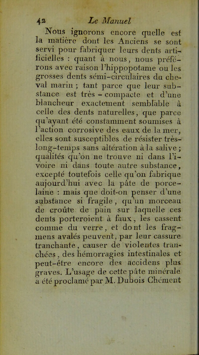 Nous ignorons encore quelle est la matière dont les Anciens se sont servi pour fabriquer leurs dents arti- iicielles : quant à nous, nous préfé- rons avec raison l’hippopotame ou les grosses dents sémi-circulaires du chc- val marin ; tant parce que leur sub- stance est très - compacte et d’une blancheur exactement semblable à celle des dents naturelles, que parce qu’ayant été constamment soumises à l’action corrosive des eaux de la mer, elles sont susceptibles de résister très- long-temps sans altération à la salive; qualités qu’on ne trouve ni dans l’i- voire ni dans toute autre substance, excepté toutefois celle qu’on fabrique aujourd’hui avec la pâte de porce- laine : mais que doit-on penser d’une substance si fragile, qu’un morceau de croûte de pain sur laquelle ces dents porteroient à faux , les cassent comme du verre, et dont les frag- mens avalés peuvent , par leur cassure tranchante, causer de violentes tran- chées , des hémorragies intestinales et peut-être encore des accidens plus graves. L’usage de cette pâte minérale a été proclamé ptir M. Dubois Chôment