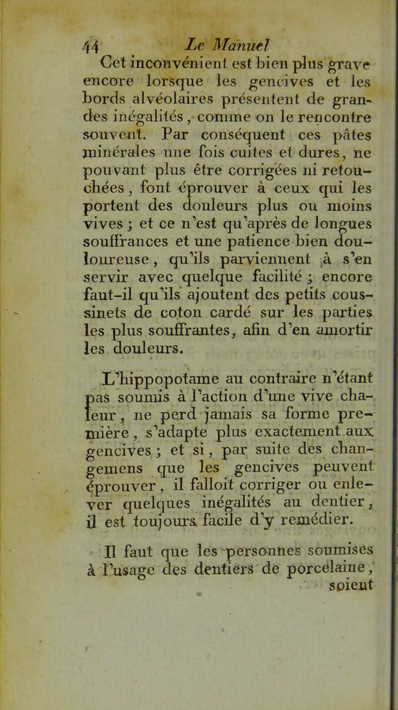 Cet inconvénient est bien plus grave encore lorsque les gencives et les bords alvéolaires présentent de gran- des inégalités ,■ comme on le rencontre souvent. Par conséquent ces pâtes minérales une fois cuites et dures, ne pou vant plus être corrigées ni retou- chées , font éprouver à ceux qui les portent des douleurs plus ou moins vives ; et ce n’est qu’après de longues souffrances et une patience bien dou- loureuse , qu’ils parviennent :à s’en servir avec quelque facilité ; encore faut-il qu’ils ajoutent des petits cous- sinets de coton cardé sur les parties les plus souffrantes, afin d’en amortir les douleurs. L’hippopotame au contraire n’étant Î>as soumis à l’action d’une vive cha- eur, ne perd jamais sa forme pre- mière , s’adapte plus exactement aux gencives ; et si, par suite des chan- gemens que les gencives peuvent éprouver , il falloit corriger ou enle- ver quelques inégalités au dentier, ü est toujours facile d’y remédier. Il faut que les personnes soumises à l’usage des dentiers de porcelaine / soient r