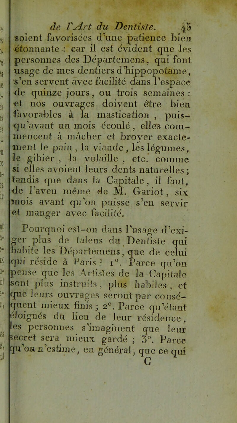 * s ■e îs ie i„ ÏS 1S :e S E3 ir de Vydrt du Dentiste. 4 5 soient favorisées d’une patience bien étonnante : car il est évident que les personnes des Départemens, qui font usage de mes dentiers d’hippopotame, s’en servent avec facilité dans l’espace de quinze jours, ou trois semaines: et nos ouvrages doivent être bien favorables à la mastication , puis- qu’avant un mois écoulé, elles com- mencent à mâcher et broyer exacte* ment le pain , la viande, les légumes, le gibier , la volaille , etc. comme si elles avoient leurs dents naturelles • tandis que dans la Capitale, il faut, de l'aveu même de M. Gariot, six mois avant qu’011 puisse s’en servir et manger avec facilité. Pourquoi est-on dans l’usage d’exi- ger plus de tal eus du Dentiste qui habite les Départemens, que de celui qui réside à Paris? i°. Parce qu’on pense que les Artistes de la Capitale sont plus instruits, plus habiles, et que leurs ouvrages seront par consé- quent mieux finis ; 20. Parce qu’étant éloignes du lieu de leur résidence, les personnes s’imaginent opie leur secret sera mieux gardé ; 3°. Parce qu’on n'estime, en général, que ce qui C