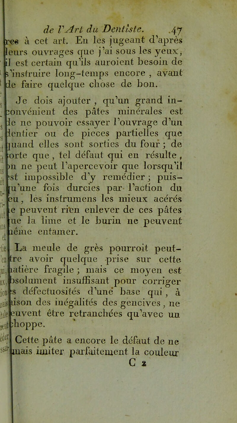 « à cet art. E11 les jugeant d’après eurs ouvrages que j’ai sous les yeux, fl est certain qu’ils auroient besoin de 'instruire long-temps encore , avant e faire quelque chose de bon. Je dois ajouter , qu’un grand in- onvénient des pâtes minérales est e ne pouvoir essayer l’ouvrage d’uu entier ou de pièces partielles que uand elles sont sorties du four ; de ;orte que , tel défaut qui en résulte , 11 ne peut l’apercevoir que lorsqu’il hst impossible d’y remédier ; puis- u’une fois durcies par l’action du u, les instruniens les mieux acérés e peuvent ri'en enlever de ces pâtes ue la lime et le burin 11e peuvent îêrne entamer. La meule de grès pourroit peut- re avoir quelque prise sur cette atière fragile ; mais ce moyen est bsolument insuffisant pour corriger défectuosités d’une base qui , à son des inégalités des gencives , ne Kaleleuvent être retranchées qu’avec un Klj;hoppe. Cette pâte a encore le défaut de ne situais imiter parfaitement la couleur iiaisl