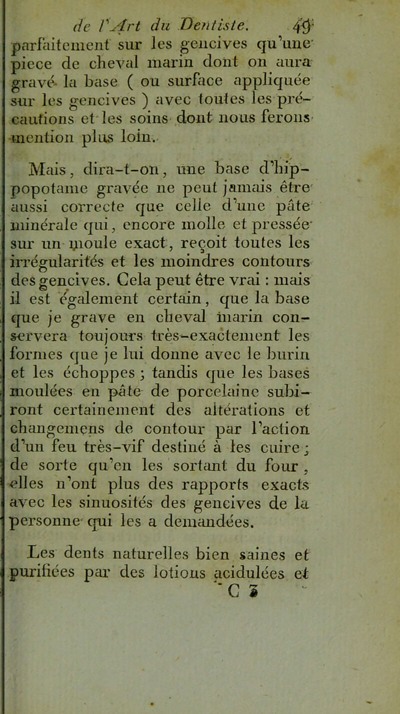 parfaitement sur les gencives qu’une- piece de cheval marin dont on aura gravé- la base ( ou surface appliquée sur les gencives ) avec toutes les pré- cautions et les soins dont nous ferons mention plus loin. Mais, dira-t-on, une base d’hip- popotame gravée 11e peut jamais être aussi correcte que celie d’une pâte minérale qui, encore molle et pressée- sur un uioule exact , reçoit toutes les irrégularités et les moindres contours des gencives. Gela peut être vrai : mais il est également certain, que la base que je grave en cheval marin con- servera toujours très-exactement les formes que je lui donne avec le burin et les échoppes ; tandis que les bases moulées en pâte de porcelaine subi- ront certainement des altérations et changemçns de contour par l’action d’un feu très-vif destiné à les cuire ; de sorte qu’en les sortant du four , elles n’ont plus des rapports exacts avec les sinuosités des gencives de la personne qui les a demandées. Les dents naturelles bien saines et purifiées par des lotions acidulées et “CI