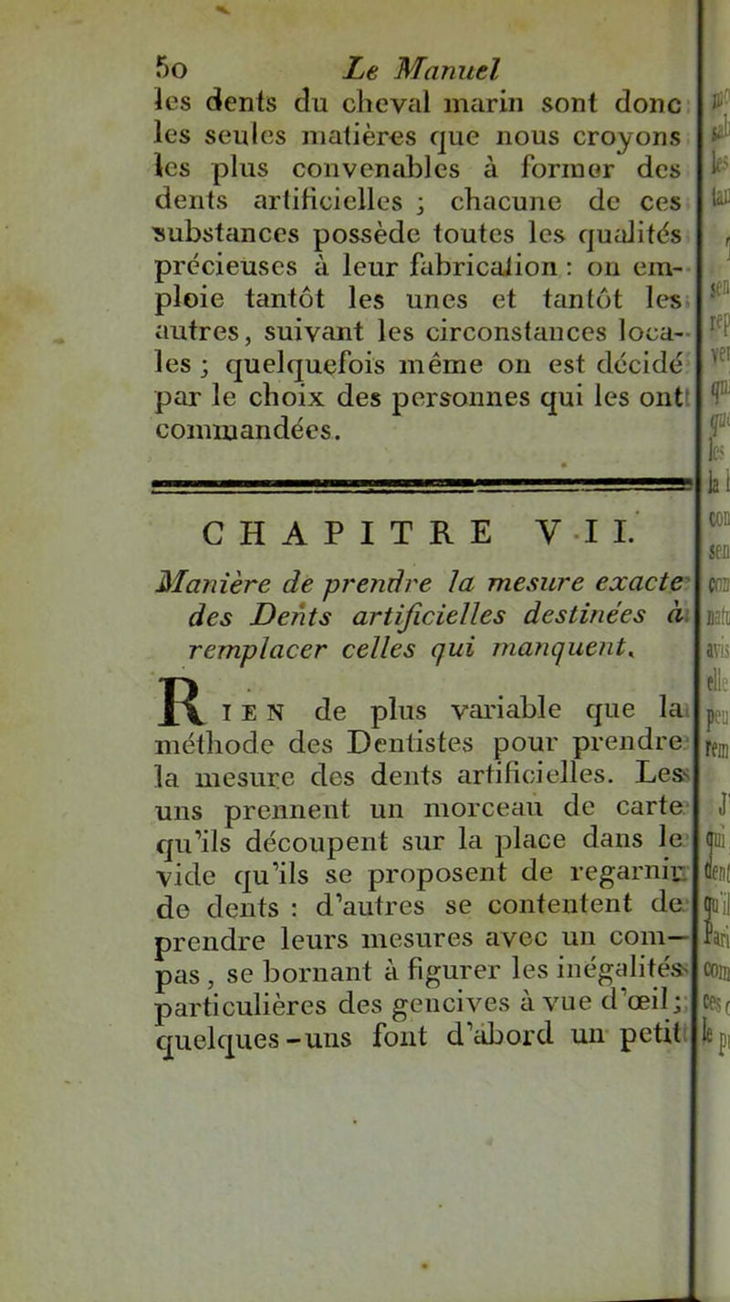 les dents du cheval marin sont donc les seules matières que nous croyons les plus convenables à former des dents artificielles ; chacune de ces substances possède toutes les qualités précieuses à leur fabrication : on em- ploie tantôt les unes et tantôt les autres, suivant les circonstances loca- les ; quelquefois même on est décidé par le choix des personnes qui les ont commandées. CHAPITRE Y .1 I. Manière de prendre la mesure exacte des Dents artificielles destinées à remplacer celles qui manquent« I E N de plus variable que la méthode des Dentistes pour prendre la mesure des dents artificielles. Les^ uns prennent un morceau de carte qu’ils découpent sur la place dans le vide qu’ils se proposent de regarnir de dents : d’autres se contentent de prendre leurs mesures avec un com- pas , se bornant à figurer les inégalités particulières des gencives à vue d’œil; quelques-uns font d’abord un petit JH? jJj les taï jeu rep yei (jIL mit les la 1 jeu {03 Ktl avis elle P rem in ml qu'il Pari en® ce$( le pi