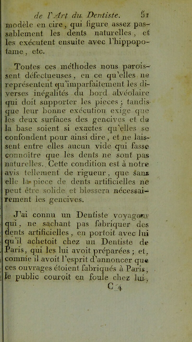 modèle en cire, qui figure assez pas- sablement les dents naturelles, et les exécutent ensuite avec l’hippopo- tame, etc. Toutes ces méthodes nous parois- sent défectueuses, en ce qu’elles ne représentent qu’imparfaitement les di- verses inégalités du bord alvéolaire qui doit supporter les pièces ; tandis que leur bonne exécution exige que les deux surfaces des gencives et de la base soient si exactes qu’elles se confondent pour ainsi dire, et ne lais- sent entre elles aucun vide qui fasse conndître que les dents ne sont pas naturelles.. Cette condition est à notre avis tellement de rigueur, que sans elle la» piece de dents artificielles né peut être solide et blessera nécessai- rement les gencives. J’ai connu un Dentiste voyagomr qui , ne sachant pas fabriquer des dents artificielles, en portoit avec lui qu’il achetoit chez un Dentiste de Paris, qui les lui avoit préparées ; et, comme il avoit l’esprit d’annoncer que ces ouvrages étoient fabriqués à Paris, le public couroit en fouie chez lui-.