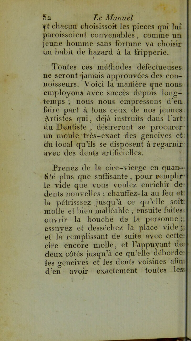 f t chacun choisissent les pièces qui Iul paroissoient convenables, comme un jeune homme sans fortune va choisir un habit de hazard à la fripperie. Toutes ces méthodes défectueuses ne seront jamais approuvées des con- noisseurs. Voici la manière que nous employons avec succès depuis long- temps ; nous nous empressons d‘en faire part à tous ceux de nos jeunes Artistes qui, déjà instruits dans l’art du Dentiste , désireront se procurer un moule très-exact des gencives et du local qu’ils se disposent à regarnir avec des dents artificielles. Prenez de la cire-vierge en quan- tité plus que suffisante , pour remplir* le vide que vous voulez enrichir de dents nouvelles ; chauffez-la au feu etî la pétrisssez jusqu’à ce qu’elle soit molle et bien malléable ; ensuite faites ouvrir la bouche de la personne ; essuyez et desséchez la place vide ; et la remplissant de suite avec cette cire encore molle, et l’appuyant de deux côtés jusqu’à ce qu’elle déborde les gencives et les dents voisines afin d’en avoir exactement toutes les