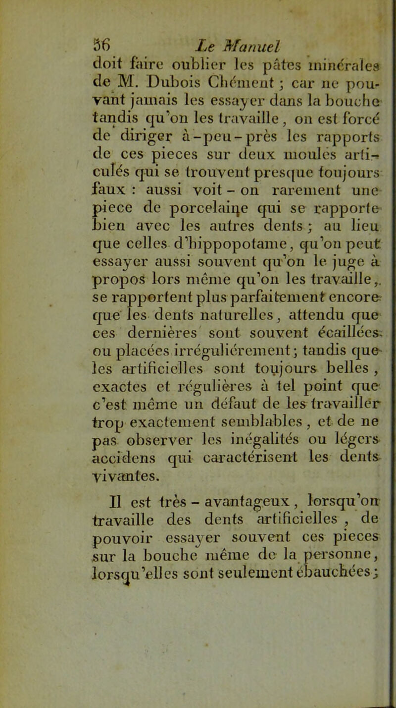 doit faire* oublier les pâtes minérales de M. Dubois Chôment ; car ne pou- vant jamais les essayer dans la bouche tandis qu’on les travaille , on est forcé de diriger à-peu-près les rapports de ces pièces sur deux moulés arti- culés qui se trouvent presque toujours faux : aussi voit - on rarement une piece de porcelaine qui se rapporte bien avec les autres dents ; au lieu que celles d’hippopotame, qu’on peut essayer aussi souvent qu’on le juge à propos lors même qu’on les travaille,, se rapportent plus parfaitement encore que les dents naturelles, attendu que ces dernières sont souvent écaillées- ou placées irrégulièrement; tandis que- les artificielles sont toujours belles , exactes et régulières à tel point que c’est même un défaut de les travailler trop exactement semblables , et de ne pas observer les inégalités ou légers accidens qui caractérisent les dents vivantes. Il est très - avantageux , lorsqu’on travaille des dents artificielles , de pouvoir essayer souvent ces pièces sur la bouche même de la personne, lorsqu’elles sont seulement ébauchées;