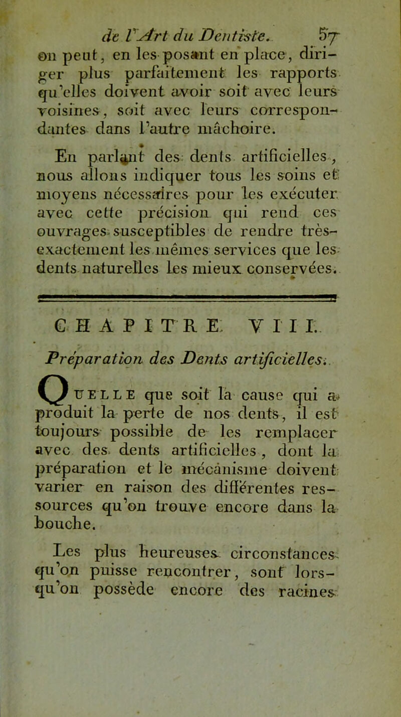 en peut, en les posant en place, diri- ger plus parfaitement les rapports qu’elles doivent civoir soit avec leurs voisines, soit avec leurs correspon- dantes dans l’autre mâchoire. En parlant des dénis artificielles , nous allons indiquer tous les soins et moyens nécessaires pour les exécuter. avec cette précision qui rend ces ouvrages susceptibles de rendre très- exactement les mêmes services que les dents naturelles les mieux conservées. » GHAPI T R E VII I. jPréparation des Dents artificielles. uelle que soit la cause qui a> produit la perte de nos dents, il est toujours possible de les remplacer avec des dents artificielles , dont la préparation et le mécanisme doivent varier en raison des différentes res- sources qu’on trouve encore dans la bouche. Les plus heureuses circonstances- qu’on puisse rencontrer, sont lors- qu’on possède encore des racines