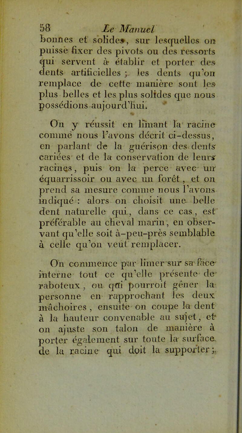 bonnes et solide», sur lesquelles on puisse fixer des pivots ou des ressorts qui servent à- établir et porter des dents artificielles les dents qu’on remplace de cette manière sont les plus belles et les plus solides que nous possédions aujourd’hui, % On y réussit en limant la racine comme nous l’avons décrit ci-dessus, en parlant de la guérispn des dents cariées et de la conservation de leurs racines, puis bn la perce avec uir équarrissoir ou avec un forêt, et on prend sa mesure comme nous l’avons indiqué : alors on choisit une belle dent naturelle qui, dans ce cas, est préférable au cheval marin , en obser- vant qu’elle soit à-peu-près semblable à celle qu’on veut remplacer. On commence par limer sur sa face- interne tout ce qu’elle présente de raboteux, ou qtïi pourroit gêner la personne en rapprochant les deux mâchoires , ensuite on coupe la dent à la hauteur convenable au sujet, eh on ajuste son talon de manière à porter également sur toute la surface de la racine qui doit la supporter;.