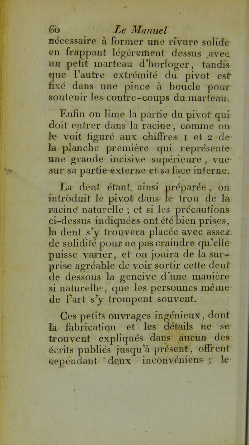 nécessaire à former une rivure solide en frappant légèrement dessus .avec un petit marteau d’horloger, tandis que l’autre extrémité du pivot est* fixé dans une pince à boucle pour soutenir les contre-coups du marteau. Enfin on lime la partie dn pivot qui doit entrer dans la racine, comme on le voit figuré aux chiffres i et 2 de la planche première qui représente une grande incisive supérieure , vue sur sa partie externe et sa face interne. La dent étant, ainsi préparée, 011 introduit le pivot dans le trou de la racine naturelle ; et si les précautions ci-dessus indiquées ont été bien prises, la dent s’y trouvera placée avec assez, de solidité pour, ne pas craindre qu’elle puisse varier, et on jouira de la sur- prise agréable cle voir sortir cette dent de dessous la gencive d’une manière si naturelle , que les personnes même de Part s’y trompent souvent. Ces petits ouvrages ingénieux, dont ta fabrication et les détails ne se trouvent expliqués dans aucun des écrits publiés jusqu’à présent, offrent cependant ' deux inconvénient ; le