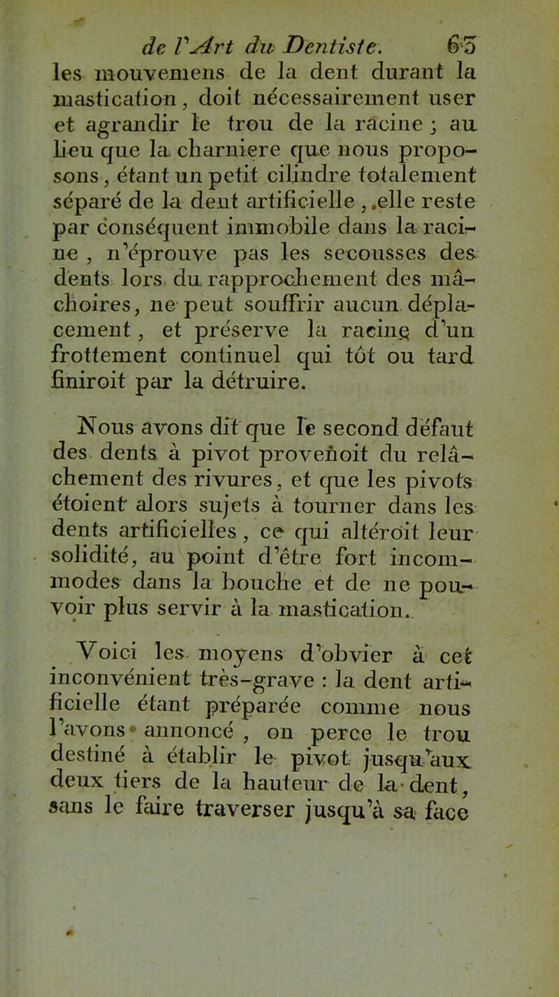 les mouvemens de la dent durant la mastication , doit nécessairement user et agrandir le trou de la racine ; an lieu que la, charnière que nous propo- sons , étant un petit cilindre totalement séparé de la dent artificielle , .elle reste par conséquent immobile dans la raci- ne , n’éprouve pas les secousses des dents lors du rapprochement des mâ- choires, ne peut souffrir aucun dépla- cement , et préserve la racine d’un frottement continuel qui tut ou tard fîniroit par la détruire. Nous avons dit que le second défaut des dents à pivot provenoit du relâ- chement des rivures, et que les pivots étoient alors sujets à tourner dans les dents artificielles, ce qui altéroit leur solidité, au point d’être fort incom- modes dans la bouche et de ne pou- voir plus servir à la mastication. Voici les moyens d’obvier à cet inconvénient très-grave : la dent arti- ficielle étant préparée comme nous l’avons annoncé , on perce le trou destiné à établir le pivot jusqu’aux, deux tiers de la hauteur de la-dent, sans le faire traverser jusqu’à sa face