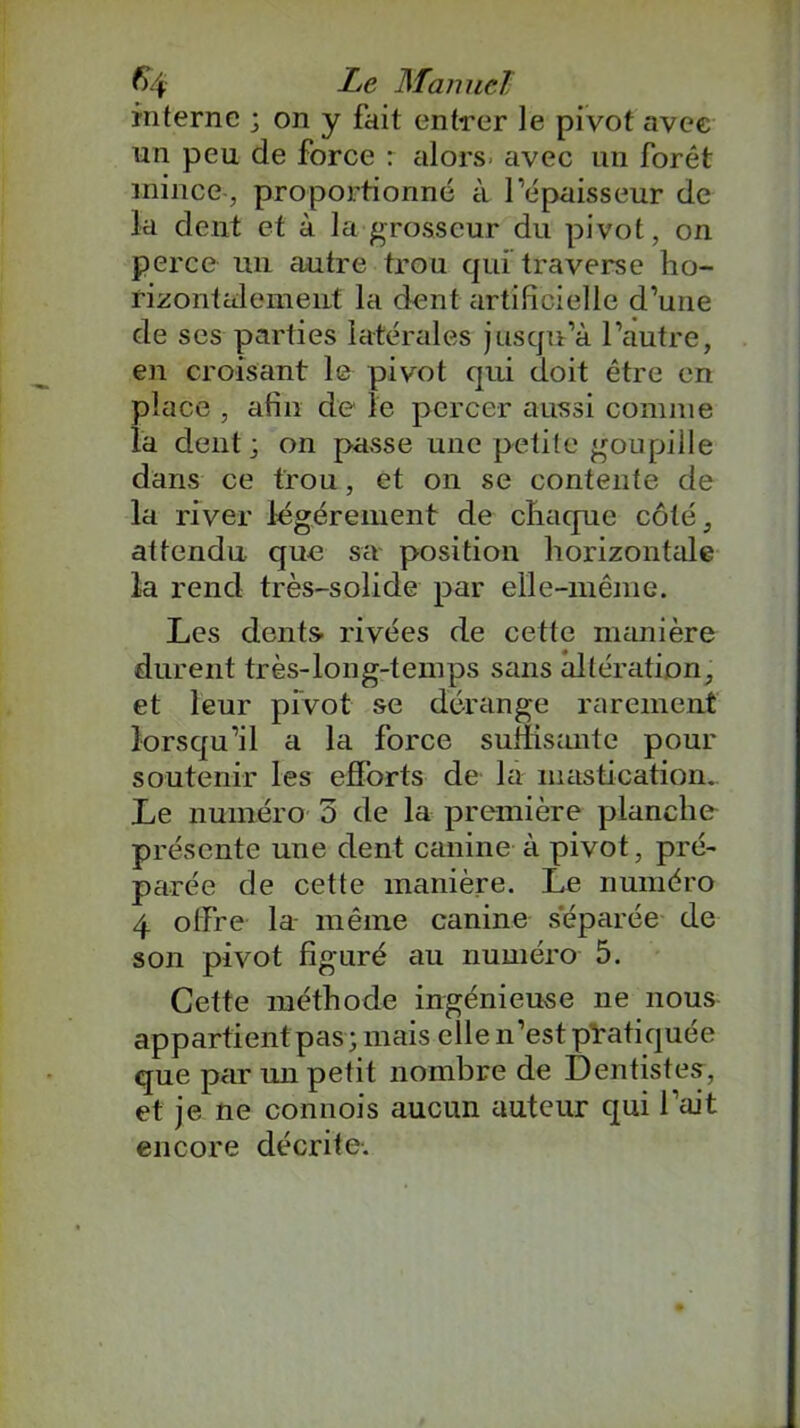 interne ; on y fait entrer le pivot avec un peu de force r alors- avec un forêt mince , proportionné à l’épaisseur de la dent et à la grosseur du pivot, on perce un autre trou qui traverse ho- rizontalement la dent artificielle d’une de ses parties latérales jusqu’à l’ciutre, en croisant le pivot qui doit être en place , afin de le percer aussi comme la dent; on passe une petite goupille dans ce trou, et on se contente de la river légèrement de chaque côté, attendu que sa position horizontale la rend très-solide par elle-même. Les dents- rivées de cette manière durent très-long-temps sans altération, et leur pivot se dérange rarement lorsqu’il a la force suffisante pour soutenir les efforts de la mastication.. Le numéro 3 de la première planche présente une dent canine à pivot, pré- parée de cette manière. Le numéro 4 offre la même canine séparée de son pivot figuré au numéro 5. Cette méthode ingénieuse ne nous appartient pas; mais elle n’est pratiquée que par un petit nombre de Dentistes, et je ne connois aucun auteur qui l’ait encore décrite.