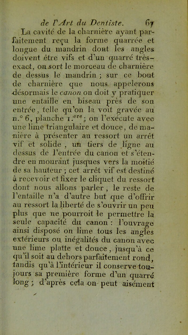 La cavité de la charnière ayant par- faitement reçu la forme quarrée et longue du mandrin dont les angles doivent être vifs et d’un quarré très- exact, on sort le morceau de charnière de dessus lé mandrin ; sur ce bout de charnière que nous appelerons •désormais le canon on doit y pratiquer une entaille en biseau près de son entrée, telle qu’on la voit gravée au n.° 6, planche i.ere; on l’exécute avec une lime triangulaire et douce, de ma- nière à présenter au ressort un arrêt vif et solide , un tiers de .ligne au dessus de l’entrée du canon et s’éten- dre en mourant jusques vers la moitié de sa hauteur ; cet arrêt vif est destiné à recevoir et fixer le cliquet du ressort dont nous allons parler , le reste de l’entaille n’a d’autre but que d’offrir au ressort la liberté de s’ouvrir un peu plus que ne pourroit le permettre la seule capacité du canon : l’ouvrage ainsi disposé on lime tous les angles extérieurs ou inégalités du canon avec une lime platte et douce , jusqu’à ce qu’il soit au dehors parfaitement rond, tandis qu’à l’intérieur il conserve tou- jours sa première forme d’un quarré long ; d’après cela on peut aisément