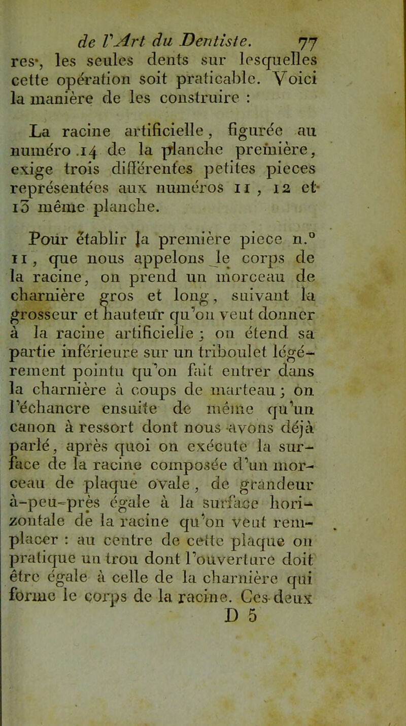 res% les seules dents sur lesquelles cette opération soit praticable. Voici la manière de les construire : La racine artificielle, figurée au numéro .14 de la prlanche première, exige trois differentes petites pièces représentées aux numéros 11 , 12 et 10 même planche. Pour établir Ja première piece n.° 11 , que nous appelons le corps de la racine, on prend un morceau de charnière gros et long, suivant la grosseur et hauteur qu’on veut donner à la racine artificielle ; on étend sa partie inférieure sur un triboulet légè- rement pointu qu’on fait entrer dans la charnière à coups de marteau ; on l’échancre ensuite de même qu’un canon à ressort dont nous avons déjà parlé, après quoi on exécute la sur- face de la racine composée d’un mor- ceau de plaque ovale , de grandeur à-peu-près égale à la surface hori- zontale de la racine qu’on veut rem- placer : au centre de cette plaque on pratique un trou dont l’ouverture doit être égale à celle de la charnière qui forme le corps de la racine. Ces deux