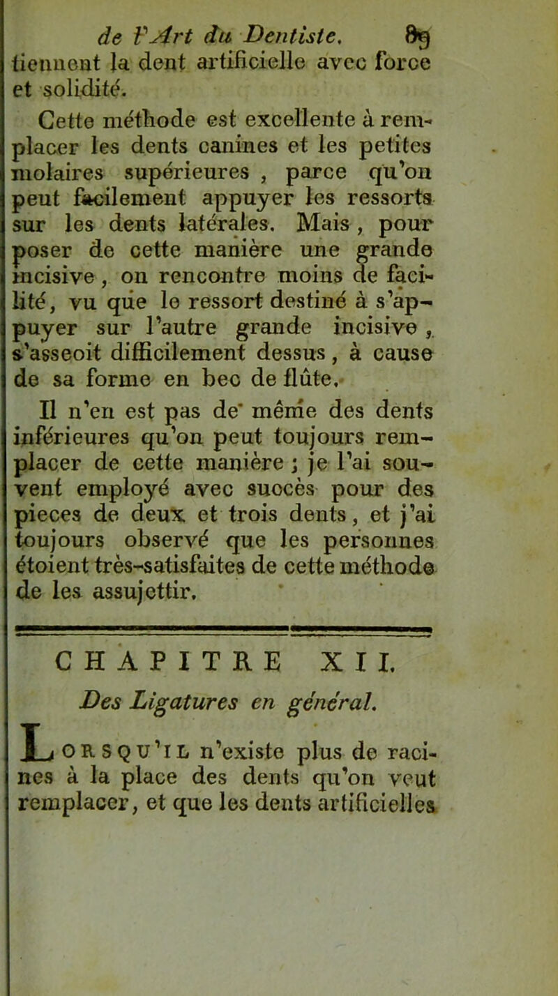 tiennent la dent artificielle avec force et solidité. Cette méthode est excellente à rem- placer les dents canines et les petites molaires supérieures , parce qu’on peut facilement appuyer les ressorts sur les dents latérales. Mais , pour poser de cette manière une grande incisive, on rencontre moins de faci- lité, vu que le ressort destiné à s’ap- puyer sur l’autre grande incisive s’asseoit difficilement dessus, à cause de sa forme en bec de flûte. Il n’en est pas de' même des dents inférieures qu’on peut toujours rem- placer de cette manière ; je l’ai sou- vent employé avec suocès pour des pièces de deux et trois dents, et j’ai toujours observé que les personnes étoient très-satisfaites de cette méthode de les assujettir. CHAPITRE XII. Des Ligatures en général. X_jOR.squ’il n’existe plus de raci- nes à la place des dents qu’on veut remplacer, et que les dents artificielles